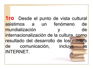 1ro Desde el punto de vista cultural
asistimos a un fenómeno de
mundialización y de
internacionalización de la cultura, como
resultado del desarrollo de los medios
de comunicación, incluye la
INTERNET.
 