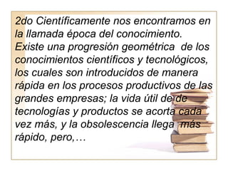 2do Científicamente nos encontramos en
la llamada época del conocimiento.
Existe una progresión geométrica de los
conocimientos científicos y tecnológicos,
los cuales son introducidos de manera
rápida en los procesos productivos de las
grandes empresas; la vida útil de de
tecnologías y productos se acorta cada
vez más, y la obsolescencia llega más
rápido, pero,…
 