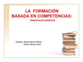 LA FORMACIÓN
BASADA EN COMPETENCIAS:
PRINCIPALES DESAFIOS
Autores: Alicia García Pérez.
Oscar Alonso Ruiz
 