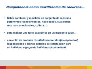 Competencia como movilización de recursos...Saber combinar y movilizar un conjunto de recursospertinentes (conocimientos, habilidades, cualidades,recursos emocionales, cultura…).