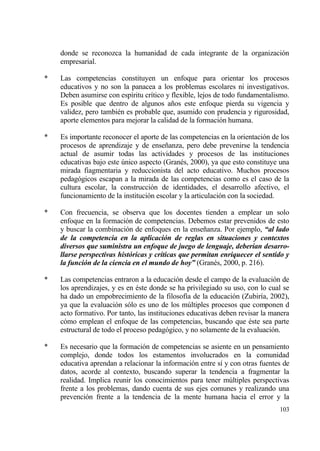 donde se reconozca la humanidad de cada integrante de la organizaci€n
    empresarial.

*   Las competencias constituyen un enfoque para orientar los procesos
    educativos y no son la panacea a los problemas escolares ni investigativos.
    Deben asumirse con esp„ritu cr„tico y flexible, lejos de todo fundamentalismo.
    Es posible que dentro de algunos a‡os este enfoque pierda su vigencia y
    validez, pero tambi‚n es probable que, asumido con prudencia y rigurosidad,
    aporte elementos para mejorar la calidad de la formaci€n humana.

*   Es importante reconocer el aporte de las competencias en la orientaci€n de los
    procesos de aprendizaje y de ense‡anza, pero debe prevenirse la tendencia
    actual de asumir todas las actividades y procesos de las instituciones
    educativas bajo este †nico aspecto (Gran‚s, 2000), ya que esto constituye una
    mirada fiagmentaria y reduccionista del acto educativo. Muchos procesos
    pedag€gicos escapan a la mirada de las competencias como es el caso de la
    cultura escolar, la construcci€n de identidades, el desarrollo afectivo, el
    funcionamiento de la instituci€n escolar y la articulaci€n con la sociedad.

*   Con frecuencia, se observa que los docentes tienden a emplear un solo
    enfoque en la formaci€n de competencias. Debemos estar prevenidos de esto
    y buscar la combinaci€n de enfoques en la ense‡anza. Por ejemplo, “al lado
    de la competencia en la aplicaci‚n de reglas en situaciones y contextos
    diversos que suministra un enfoque de juego de lenguaje, deber‡an desarro-
    llarse perspectivas hist‚ricas y cr‡ticas que permitan enriquecer el sentido y
    la funci‚n de la ciencia en el mundo de hoy” (Gran‚s, 2000, p. 216).

*   Las competencias entraron a la educaci€n desde el campo de la evaluaci€n de
    los aprendizajes, y es en ‚ste donde se ha privilegiado su uso, con lo cual se
    ha dado un empobrecimiento de la filosof„a de la educaci€n (Zubir„a, 2002),
    ya que la evaluaci€n s€lo es uno de los m†ltiples procesos que componen d
    acto formativo. Por tanto, las instituciones educativas deben revisar la manera
    c€mo emplean el enfoque de las competencias, buscando que ‚ste sea parte
    estructural de todo el proceso pedag€gico, y no solamente de la evaluaci€n.

*   Es necesario que la formaci€n de competencias se asiente en un pensamiento
    complejo, donde todos los estamentos involucrados en la comunidad
    educativa aprendan a relacionar la informaci€n entre s„ y con otras fuentes de
    datos, acorde al contexto, buscando superar la tendencia a fragmentar la
    realidad. Implica reunir los conocimientos para tener m†ltiples perspectivas
    frente a los problemas, dando cuenta de sus ejes comunes y realizando una
    prevenci€n frente a la tendencia de la mente humana hacia el error y la
                                                                               103
 
