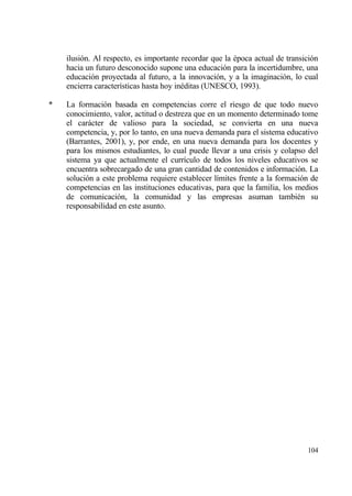ilusi€n. Al respecto, es importante recordar que la ‚poca actual de transici€n
    hacia un futuro desconocido supone una educaci€n para la incertidumbre, una
    educaci€n proyectada al futuro, a la innovaci€n, y a la imaginaci€n, lo cual
    encierra caracter„sticas hasta hoy in‚ditas (UNESCO, 1993).

*   La formaci€n basada en competencias corre el riesgo de que todo nuevo
    conocimiento, valor, actitud o destreza que en un momento determinado tome
    el carƒcter de valioso para la sociedad, se convierta en una nueva
    competencia, y, por lo tanto, en una nueva demanda para el sistema educativo
    (Barrantes, 2001), y, por ende, en una nueva demanda para los docentes y
    para los mismos estudiantes, lo cual puede llevar a una crisis y colapso del
    sistema ya que actualmente el curr„culo de todos los niveles educativos se
    encuentra sobrecargado de una gran cantidad de contenidos e informaci€n. La
    soluci€n a este problema requiere establecer l„mites frente a la formaci€n de
    competencias en las instituciones educativas, para que la familia, los medios
    de comunicaci€n, la comunidad y las empresas asuman tambi‚n su
    responsabilidad en este asunto.




                                                                              104
 