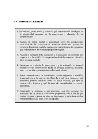4. ATIVIDADES SUGERIDAS



  1. Reflexiona: ˆen tu medio y contexto, qu‚ elementos del paradigma de
     la simplicidad aparecen en la concepci€n y abordaje de las
     competencias?

  2. Realiza un mapa mental o conceptual sobre los componentes
     esenciales de las competencias asumidas desde una perspectiva
     compleja. Incorpora en dicho mapa otros elementos que tu consideres
     que son esenciales en su abordaje epistemol€gico.

  3. Analiza el curr„culo de tu instituci€n y eval†a c€mo se encuentra con
     respecto a la formaci€n de competencias desde la propuesta discutida
     en el presente cap„tulo.

  4. Construye un conjunto de pautas para ti y tu instituci€n en tomo al
     abordaje de las competencias desde un enfoque complejo, buscando
     tener precauciones para no caer en el reduccionismo.

  5. Toma como referencia un determinado curso o asignatura e identifica
     la competencia a formar en ‚ste. Describe a qu‚ clase pertenece, qu‚
     problemas permite resolver, c€mo se puede evaluar; qu‚ tipo de
     manejo ‚tico implica y qu‚ factores de incertidumbre es preciso
     considerar.

  6. Finalmente, te invitamos a que compartas con otras personas los
     productos de las diversas actividades propuestas, con el fin de que
     puedas conocer el punto de vista de tus colegas y as„ mismo recibir
     retroalimentaci€n de ellos sobre tus aportes.




                                                                             105
 