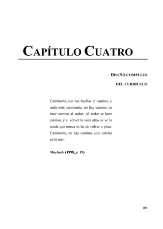 CAP•TULO CUATRO
                                             DISE•O COMPLEJO

                                                 DEL CURR•CULO



   Caminante, son tus huellas el camino, y
   nada mƒs; caminante, no hay camino, se
   hace camino al andar. Al andar se hace
   camino, y al volver la vista atrƒs se ve la
   senda que nunca se ha de volver a pisar.
   Caminante, no hay camino, sino estelas
   en la mar.


   Machado (1998, p. 19).




                                                            106
 