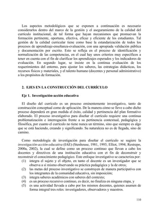 Los aspectos metodol€gicos que se exponen a continuaci€n es necesario
considerarlos dentro del marco de la gesti€n y el aseguramiento de la calidad del
curr„culo institucional, de tal forma que hayan mecanismos que promuevan la
formaci€n pertinente, oportuna, efectiva, eficaz y eficiente de los estudiantes. Tal
gesti€n de la calidad curricular tiene como base la estandarizaci€n de todos los
procesos de aprendizaje-ense‡anza-evaluaci€n, con una apropiada validaci€n p†blica
y documentaci€n por escrito. Esto se refleja en el proceso de identificaci€n y
normalizaci€n de las competencias, en el cual hay unos criterios muy espec„ficos a
tener en cuenta con el fin de clarificar los aprendizajes esperados y los indicadores de
evaluaci€n. En segundo lugar, se insiste en la continua evaluaci€n de los
requerimientos del entorno, para ajustar los saberes, las estrategias didƒcticas, los
recursos f„sicos y materiales, y el talento humano (docentes y personal administrativo)
a los prop€sitos de formaci€n.


  2. EJES EN LA CONSTRUCCI€N DEL CURR•CULO

  Eje 1. Investigaci‚n-acci‚n educativa

   El dise‡o del curr„culo es un proceso eminentemente investigativo, tanto de
construcci€n conceptual como de aplicaci€n. De la manera c€mo se lleve a cabo dicho
proceso dependerƒ en gran medida el ‚xito, calidad y pertinencia del plan formativo
elaborado. El proceso investigativo para dise‡ar el curr„culo requiere una continua
problematizaci€n e interrogaci€n frente a su pertinencia contextual, pedag€gica y
filos€fica, por cuanto el curr„culo no tiene nunca un t‚rmino, sino que siempre es algo
que se estƒ haciendo, creando y significando. Su naturaleza no es de llegada, sino de
camino.

   Como metodolog„a de investigaci€n para dise‡ar el curr„culo se sugiere la
investigaci•n-acci•n-educativa (IAE) (Stenhouse, 1981, 1993; Elliot, 1994; Restrepo,
2000a, 2002), la cual se define como un proceso continuo que llevan a cabo los
docentes y directivos de una instituci€n educativa con et fin de deconstruir y
reconstruir el conocimiento pedag€gico. Este enfoque investigativo se caracteriza por:
   (1) integra el sujeto y el objeto, en tanto el docente es un investigador que se
        observa a s„ mismo observando su prƒctica pedag€gica y la de otros;
   (2) las metas del proceso investigativo se construyen de manera participativa con
        los integrantes de la comunidad educativa, sin imposici€n;
   (3) integra saberes acad‚micos con saberes del contexto;
   (4) es un proceso recursivo continuo, es decir, no finaliza en ninguna etapa, y
   (5) es una actividad llevada a cabo por los mismos docentes, quienes asumen de
        forma integral tres roles: investigadores, observadores y maestros.

                                                                                    110
 