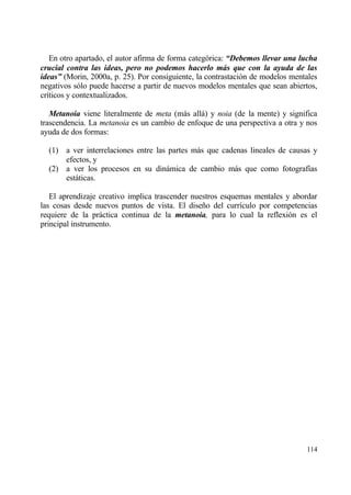 En otro apartado, el autor afirma de forma categ€rica: “Debemos llevar una lucha
crucial contra las ideas, pero no podemos hacerlo m„s que con la ayuda de las
ideas” (Morin, 2000a, p. 25). Por consiguiente, la contrastaci€n de modelos mentales
negativos s€lo puede hacerse a partir de nuevos modelos mentales que sean abiertos,
cr„ticos y contextualizados.

   Metanoia viene literalmente de meta (mƒs allƒ) y noia (de la mente) y significa
trascendencia. La metanoia es un cambio de enfoque de una perspectiva a otra y nos
ayuda de dos formas:

  (1) a ver interrelaciones entre las partes mƒs que cadenas lineales de causas y
      efectos, y
  (2) a ver los procesos en su dinƒmica de cambio mƒs que como fotograf„as
      estƒticas.

   El aprendizaje creativo implica trascender nuestros esquemas mentales y abordar
las cosas desde nuevos puntos de vista. El dise‡o del curr„culo por competencias
requiere de la prƒctica continua de la metanoia, para lo cual la reflexi€n es el
principal instrumento.




                                                                                114
 