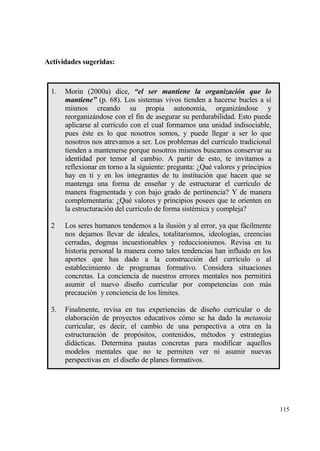 Actividades sugeridas:


  1.   Morin (2000a) dice, “el ser mantiene la organizaci‚n que lo
       mantiene” (p. 68). Los sistemas vivos tienden a hacerse bucles a s„
       mismos creando su propia autonom„a, organizƒndose y
       reorganizƒndose con el fin de asegurar su perdurabilidad. Esto puede
       aplicarse al curr„culo con el cual formamos una unidad indisociable,
       pues ‚ste es lo que nosotros somos, y puede llegar a ser lo que
       nosotros nos atrevamos a ser. Los problemas del curr„culo tradicional
       tienden a mantenerse porque nosotros mismos buscamos conservar su
       identidad por temor al cambio. A partir de esto, te invitamos a
       reflexionar en torno a la siguiente: pregunta: ˆQu‚ valores y principios
       hay en ti y en los integrantes de tu instituci€n que hacen que se
       mantenga una forma de ense‡ar y de estructurar el curr„culo de
       manera fragmentada y con bajo grado de pertinencia? Y de manera
       complementaria: ˆQu‚ valores y principios posees que te orienten en
       la estructuraci€n del curr„culo de forma sist‚mica y compleja?

  2    Los seres humanos tendemos a la ilusi€n y al error, ya que fƒcilmente
       nos dejamos llevar de ideales, totalitarismos, ideolog„as, creencias
       cerradas, dogmas incuestionables y reduccionismos. Revisa en tu
       historia personal la manera como tales tendencias han influido en los
       aportes que has dado a la construcci€n del curr„culo o al
       establecimiento de programas formativo. Considera situaciones
       concretas. La conciencia de nuestros errores mentales nos permitirƒ
       asumir el nuevo dise‡o curricular por competencias con mƒs
       precauci€n y conciencia de los l„mites.

  3.   Finalmente, revisa en tus experiencias de dise‡o curricular o de
       elaboraci€n de proyectos educativos c€mo se ha dado la metanoia
       curricular, es decir, el cambio de una perspectiva a otra en la
       estructuraci€n de prop€sitos, contenidos, m‚todos y estrategias
       didƒcticas. Determina pautas concretas para modificar aquellos
       modelos mentales que no te permiten ver ni asumir nuevas
       perspectivas en el dise‡o de planes formativos.




                                                                                  115
 
