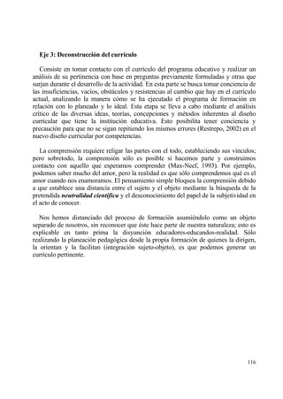 Eje 3: Deconstrucci‚n del curr„culo

   Consiste en tomar contacto con el curr„culo del programa educativo y realizar un
anƒlisis de su pertinencia con base en preguntas previamente formuladas y otras que
surjan durante el desarrollo de la actividad. En esta parte se busca tomar conciencia de
las insuficiencias, vac„os, obstƒculos y resistencias al cambio que hay en el curr„culo
actual, analizando la manera c€mo se ha ejecutado el programa de formaci€n en
relaci€n con lo planeado y lo ideal. Esta etapa se lleva a cabo mediante el anƒlisis
cr„tico de las diversas ideas, teor„as, concepciones y m‚todos inherentes al dise‡o
curricular que tiene la instituci€n educativa. Esto posibilita tener conciencia y
precauci€n para que no se sigan repitiendo los mismos errores (Restrepo, 2002) en el
nuevo dise‡o curricular por competencias.

   La comprensi€n requiere religar las partes con el todo, estableciendo sus v„nculos;
pero sobretodo, la comprensi€n s€lo es posible si hacemos parte y construimos
contacto con aquello que esperamos comprender (Max-Neef, 1993). Por ejemplo,
podemos saber mucho del amor, pero la realidad es que s€lo comprendemos qu‚ es el
amor cuando nos enamoramos. El pensamiento simple bloquea la comprensi€n debido
a que establece una distancia entre el sujeto y el objeto mediante la b†squeda de la
pretendida neutralidad cient‡fica y el desconocimiento del papel de la subjetividad en
el acto de conocer.

   Nos hemos distanciado del proceso de formaci€n asumi‚ndolo como un objeto
separado de nosotros, sin reconocer que ‚ste hace parte de nuestra naturaleza; esto es
explicable en tanto prima la disyunci€n educadores-educandos-realidad. S€lo
realizando la planeaci€n pedag€gica desde la propia formaci€n de quienes la dirigen,
la orientan y la facilitan (integraci€n sujeto-objeto), es que podemos generar un
curr„culo pertinente.




                                                                                    116
 