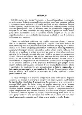 PR€LOGO

   Este libro del profesor Sergio Tob‚n sobre la formaci‚n basada en competencias
es un documento de fuerte rigor acad‚mico, relevante y profunda capacidad anal„tica
y oportuna presencia aplicativa en el crucial mundo de los retos educativos. Siempre
los interrogantes y las propuestas respecto de lo educativo estƒn cargados de inter‚s y
acuciante preocupaci€n. Pero, el momento actual de globalizaci€n, complejidad y
b†squeda de un futuro sostenible, nos exige indagar y aplicar con acierto nuevas
perspectivas encaminadas hacia el desarrollo humano integral, ya que de ello
dependen muchas de las posibilidades de mejora de la calidad de vida de millones y
millones de seres humanos.

   En esta encrucijada de problemas y de exigidas respuestas valiosas, el presente
libro es un documento oportuno y significativo. Propone, como lo ha de hacer un
buen estudioso y entusiasta prƒctico de la acci€n educativa, con rigor y con la mirada
anclada en los hechos, una pedagog„a basada en competencias desde el pensamiento
complejo. Esto requiere aplomo, serenidad de anƒlisis y buen criterio evaluador. As„,
el autor no se queda en la actitud iconoclasta de quien se opone al economicismo
potencial de la alternativa competencial, que considera las competencias como una
f€rmula educativa seg†n la cual todo objetivo, proceso y finalidad educativos, quedan
reducidos a los intereses de los procesos econ€micos. Para ello, el autor inserta el
discurso sobre lo competencial en una visi€n abierta y dial‚ctica de la vida personal,
de los contextos culturales y de las propuestas de formaci€n; por ejemplo, en una
muestra perfecta, sintetiza, como superaci€n de todo potencial reduccionismo laboral
y econ€mico, los siguientes tres ejes competenciales: el laboral-empresarial, la
integraci‚n sociocultural y la autorrealizaci‚n. Esto es: formarse para ser eficaz,
para ser solidario en el ineludible encuentro con los demƒs y gestionar el propio
proyecto ƒtico de vida.

   El riesgo ideol€gico de la propuesta competencial, como centro de una propuesta
educativa, que entonces la convierte en una propuesta negativa, acaece si, olvidando
la significaci‚n etimol‚gica de competencia, la equiparamos a la competencia y
competitividad, como de hecho ocurre en muchas ocasiones en el lenguaje
period„stico, pol„tico, empresarial y profesional. Recogida en el libro, competere,
significa dirigirse con otros hacia algo. Esto es: alguien es competente cuando es
capaz, estƒ preparado, para concurrir con otros en la realizaci€n de alguna actividad.
Competencia, entonces, aglutina con, equipo, hacer con otros; y poder hacer con los
otros porque cada uno estƒ capacitado para aportar en ese hacer unos con otros.
Alguien es competente cuando puede integrarse en una tarea con los demˆs.


                                                                                    12
 