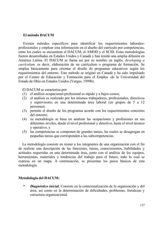 El m†todo DACUM

   Existen m‚todos espec„ficos para identificar los requerimientos laborales-
profesionales y emplear esta informaci€n en el dise‡o del curr„culo por competencias,
entre los cuales se encuentran el DACUM, el AMOD y el SCID. Estas metodolog„as
fueron desarrolladas en Estados Unidos y Canadƒ y han tenido una amplia difusi€n en
Am‚rica Latina. El DACUM se llama as„ por su nombre en ingl‚s, developing a
curr„culum, es decir, elaboraci€n de un curr„culum o programa de formaci€n. Se
emplea bƒsicamente para orientar el dise‡o de programas educativos seg†n los
requerimientos del entorno. Este m‚todo se origin€ en Canadƒ y ha sido impulsado
por el Centro de Educaci€n y Formaci€n para el Empleo -de la Universidad del
Estado de Ohio en Estados Unidos (Vargas, 1999b).

  El DACUM se caracteriza por:
  (1) el anƒlisis ocupacional-profesional es rƒpido y a bajos costos;
  (2) el anƒlisis es realizado por los mismos trabajadores, profesionales, directivos
      y supervisores en una determinada ƒrea laboral (en grupos de 5 a 12
      personas);
  (3) permite el dise‡o de los programas acorde con los requerimientos concretos
      del entorno;
  (4) su metodolog„a se basa en analizar las ocupaciones y profesiones en sus
      diferentes niveles, desde el nivel profesional y directivo, hasta el nivel t‚cnico
      y operativo, y
  (5) las competencias se componen de grandes tareas, las cuales se desagregan en
      peque‡as tareas que corresponden a las subcompetencias.

   La metodolog„a consiste en reunir a los integrantes de una organizaci€n con el fin
de realizar una descripci€n de las funciones, tareas, conocimientos, habilidades y
actitudes requeridas en una determinada ƒrea, junto con el anƒlisis de los equipos,
herramientas, materiales y tendencias del trabajo para el futuro, todo lo cual se
expresa en un mapa. A continuaci€n, se presentan los pasos bƒsicos de esta
metodolog„a.


Metodolog„a del DACUM:

   *   Diagn‚stico inicial. Consiste en la contextualizaci€n de la organizaci€n y del
       ƒrea, as„ como en la determinaci€n de dificultades, problemas, fortalezas y
       estructura organizacional.

                                                                                    127
 