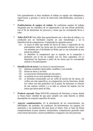 Esto generalmente se hace mediante el trabajo en equipo con trabajadores,
    supervisores y gerentes, a trav‚s de entrevistas individualizadas, encuestas y
    talleres.

*   Establecimiento de equipos de trabajo. Se conforman equipos de trabajo
    integrados por los miembros de la organizaci€n o de una misma profesi€n,
    con el fin de determinar los procesos y tareas que les corresponde llevar a
    cabo.

*   Taller-DACUM. Este taller dura generalmente uno o dos d„as de trabajo y es
    conducido por un facilitador experto en esta metodolog„a y en la
    identificaci€n de competencias. Comprende los siguientes pasos:
      (1) se inicia el taller por medio de lluvia de ideas y exposici€n de los
             participantes sobre las tareas que les corresponde realizar, las cuales
             son anotadas por el facilitador en fichas que se van colocando en una
             pared sin ordenar;
      (2) se identifica la competencia que se requiere en la ocupaci€n o
             profesi€n con el fin de cumplir con los fines esperados; (3) se
             determinan las funciones a partir de las tareas que les corresponde
             realizar a los participantes.

*   Identificaci‚n de tareas. Las tareas se caracterizan por:
     (1) plantean resultados observables, medibles y con sentido;
     (2) tienen un inicio y un final;
     (3) se estructuran m„nimamente por dos pasos;
     (4) se realizan en un corto per„odo de tiempo, y
     (5) se formulan comenzando con un verbo de acci€n (en las tareas, los
            verbos son mƒs espec„ficos, en comparaci€n con las funciones, donde
            los verbos son mƒs generales). En la pared, las funciones se colocan
            de una manera vertical y a su lado se colocan las tarjetas con las
            tareas que hacen parte de ellas.

*   Producto esperado. Mapa DACUM compuesto de funciones y tareas, donde
    se busca hacer claridad de que para cumplir con cada funci€n se deben
    desempe‡ar un conjunto espec„fico de tareas.

*   Aspectos complementarios. Es la descripci€n de los conocimientos, las
    habilidades, las actitudes, las conductas, las herramientas, los equipos, los
    materiales y las tendencias del ƒrea hacia el futuro. Esto se hace de forma
    complementaria al paso anterior, incluy‚ndose competencias generales tales
    como tomar decisiones, resolver problemas e integrarse con otras personas.

                                                                                128
 
