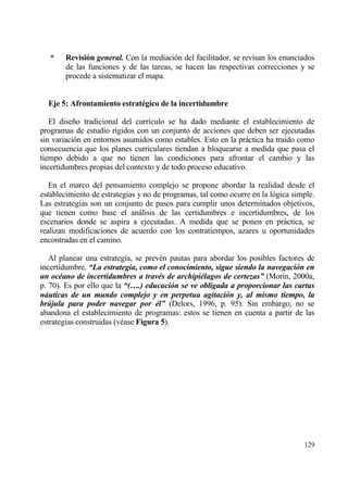 *    Revisi‚n general. Con la mediaci€n del facilitador, se revisan los enunciados
        de las funciones y de las tareas, se hacen las respectivas correcciones y se
        procede a sistematizar el mapa.


  Eje 5: Afrontamiento estrat†gico de la incertidumbre

   El dise‡o tradicional del curr„culo se ha dado mediante el establecimiento de
programas de estudio r„gidos con un conjunto de acciones que deben ser ejecutadas
sin variaci€n en entornos asumidos como estables. Esto en la prƒctica ha tra„do como
consecuencia que los planes curriculares tiendan a bloquearse a medida que pasa el
tiempo debido a que no tienen las condiciones para afrontar el cambio y las
incertidumbres propias del contexto y de todo proceso educativo.

   En el marco del pensamiento complejo se propone abordar la realidad desde el
establecimiento de estrategias y no de programas, tal como ocurre en la l€gica simple.
Las estrategias son un conjunto de pasos para cumplir unos determinados objetivos,
que tienen como base el anƒlisis de las certidumbres e incertidumbres, de los
escenarios donde se aspira a ejecutadas. A medida que se ponen en prƒctica, se
realizan modificaciones de acuerdo con los contratiempos, azares u oportunidades
encontradas en el camino.

   Al planear una estrategia, se prev‚n pautas para abordar los posibles factores de
incertidumbre. “La estrategia, como el conocimiento, sigue siendo la navegaci‚n en
un ocƒano de incertidumbres a travƒs de archipiƒlagos de certezas” (Morin, 2000a,
p. 70). Es por ello que la “(….) educaci‚n se ve obligada a proporcionar las cartas
n„uticas de un mundo complejo y en perpetua agitaci‚n y, al mismo tiempo, la
br‹jula para poder navegar por ƒl” (Delors, 1996, p. 95). Sin embargo, no se
abandona el establecimiento de programas: estos se tienen en cuenta a partir de las
estrategias construidas (v‚ase Figura 5).




                                                                                  129
 