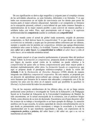 De esa significaci€n se deriva algo magn„fico y exigente para el complejo sistema
de las actividades educativas, ya sean formales, informales o no formales. Y es que
todos nos reconocemos en un tejido de convivencia con los demƒs para poner de
nuestra parte el mejor esfuerzo educacional. Aprender a ser competente es formarse
en la concepci€n personal, cultural y socio-laboral de que todos estamos llamados a
autorrealizamos de la mejor manera posible y para convivir de manera pac„fica y
solidaria todos con todos. Pero, aqu„ precisamente estƒ el riesgo y la equ„voca
problematicidad de competencia cuando se confunde con competitividad.

   En un mundo como el actual de global izada econom„a, exigido de personas
competentes, es fƒcil derivar hacia la competitividad. Y es que desde ese cimiento
economicista se entiende y acepta que las personas deben esforzarse por ser id€neas,
siempre y cuando esto les permita ser competitivas, t‚rmino que agrega dimensiones
semƒnticas tales como la lucha y la rivalidad. Veamos. Los humanos nos educamos
para saber ser y saber hacer. La competitividad se refiere al saber hacer y s€lo al
saber hacer, en su reducida semƒntica actual.

   Este punto crucial es el que resuelve perfectamente el presente libro del profesor
Sergio Tob€n: la formaci•n en competencias, propuesta desde el mundo complejo y
eco l€gico de nuestra actual visi€n de la realidad, no puede referirse a la
competitividad de quien s€lo se forma competentemente para tener mayor poder o
dominar explotadoramente sobre otros. La formaci•n basada en competencias que
aqu„ se propone desde el paradigma sist‚mico-complejo y desde la visi€n del
Art„culo 1 de la Declaraci•n de Derechos Humanos (1948) aborda de manera
integrada una didƒctica competencial cooperativa. De esta manera, se propende por
un proyecto de aprendizaje psico-cultural que consiga el esfuerzo personal de los
seres humanos por formarse de la manera mƒs adecuada y competente con el fin de
reunirse los unos con los otros en el espacio social que posibilite la igualdad, la
libertad y la fraternidad de todos los encontrados.

   Una de las mayores satisfacciones de los †ltimos a‡os, en mi ya larga carrera
profesional como profesor e investigador de Teor„a de la Educaci€n y de Pedagog„a
Social en la Facultad de Educaci€n de la Universidad Complutense de Madrid, ha
sido encontrarme, en la actual encrucijada de la existencia, con el profesor Sergio
Tob€n, como director de su tesis de doctorado. Encontrarse con ‚l para discernir sobre
los avances de su trabajo e investigaci€n es un buen ejemplo de diƒlogo. La atenci€n
anal„tica con la que escucha, la serena capacidad de sincera retroalimentaci€n con la
que desde su pensamiento activo recompone e integra lo escuchado y la sencilla
espontaneidad con la que manifiesta seguridades y dudas, son expresiones de la
competencia poƒtica y pr„xica, del saber hacer y del saber ser, que a su vez se
manifiestan en este libro.

                                                                                   13
 