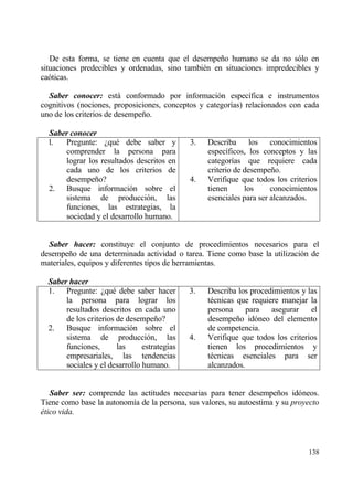 De esta forma, se tiene en cuenta que el desempe‡o humano se da no s€lo en
situaciones predecibles y ordenadas, sino tambi‚n en situaciones impredecibles y
ca€ticas.

  Saber conocer: estƒ conformado por informaci€n espec„fica e instrumentos
cognitivos (nociones, proposiciones, conceptos y categor„as) relacionados con cada
uno de los criterios de desempe‡o.

  Saber conocer
  l.  Pregunte: ˆqu‚ debe saber y             3.   Describa los conocimientos
      comprender la persona para                   espec„ficos, los conceptos y las
      lograr los resultados descritos en           categor„as que requiere cada
      cada uno de los criterios de                 criterio de desempe‡o.
      desempe‡o?                              4.   Verifique que todos los criterios
  2. Busque informaci€n sobre el                   tienen      los     conocimientos
      sistema de producci€n, las                   esenciales para ser alcanzados.
      funciones, las estrategias, la
      sociedad y el desarrollo humano.


  Saber hacer: constituye el conjunto de procedimientos necesarios para el
desempe‡o de una determinada actividad o tarea. Tiene como base la utilizaci€n de
materiales, equipos y diferentes tipos de herramientas.

  Saber hacer
  1. Pregunte: ˆqu‚ debe saber hacer          3.   Describa los procedimientos y las
       la persona para lograr los                  t‚cnicas que requiere manejar la
       resultados descritos en cada uno            persona     para asegurar      el
       de los criterios de desempe‡o?              desempe‡o id€neo del elemento
  2. Busque informaci€n sobre el                   de competencia.
       sistema de producci€n, las             4.   Verifique que todos los criterios
       funciones,       las     estrategias        tienen los procedimientos y
       empresariales, las tendencias               t‚cnicas esenciales para ser
       sociales y el desarrollo humano.            alcanzados.


   Saber ser: comprende las actitudes necesarias para tener desempe‡os id€neos.
Tiene como base la autonom„a de la persona, sus valores, su autoestima y su proyecto
‚tico vida.



                                                                                 138
 