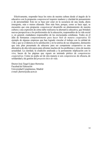 Efectivamente, responder hoya los retos de nuestra cultura desde el ƒngulo de lo
educativo con la propuesta competencial requiere madurez y claridad de pensamiento
y de personalidad. Esto no se hace por estar en la secuencia de una moda, ahora
emergente, mƒs o menos afamada. Sino mƒs bien, porque, como se hace aqu„, se
encuentra que esta propuesta competencial desarrolla un planteamiento de nuestra
cultura y una expresi€n de c€mo debe realizarse la alternativa educativa, que brindarƒ
nuevas perspectivas a los profesionales de la educaci€n, responsables de la vida social
y; en general, ciudadanos responsables de las encrucijadas cotidianas. Todos en el
afƒn de formamos competentemente para hacer bien de manera cooperativa. El
ejemplo de algunas empresas que han logrado vincular el trabajo con la calidad de
vida y que se evidencia en la satisfacci€n y en la sonrisa de sus integrantes, demuestra
que este plan presentado de educarse para ser competente cooperativo es una
alternativa de alta relevancia para afrontar muchos de los problemas y retos de nuestra
actualidad. La claridad, la erudici€n analizada y la permanente implicaci€n con lo
vivo, hacen de las pƒginas que siguen un animado p€rtico de competencias
cooperativas. Como no pod„a ser de otra manera si son competencias de eficacia, de
solidaridad y de gesti€n del proyecto ‚tico de vida.

Doctor Jos‚ ‰ngel L€pez Herrer„as
Facultad de Educaci€n
Universidad Complutense, Madrid
e-mail: jherrer@edu.ucm.es




                                                                                     14
 