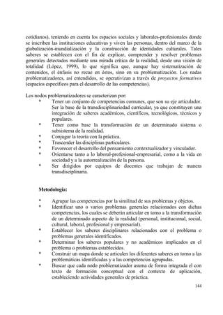cotidianos), teniendo en cuenta los espacios sociales y laborales-profesionales donde
se inscriben las instituciones educativas y viven las personas, dentro del marco de la
globalizaci€n-mundializaci€n y la construcci€n de identidades culturales. Tales
saberes se establecen con el fin de explicar, comprender y resolver problemas
generales detectados mediante una mirada cr„tica de la realidad, desde una visi€n de
totalidad (L€pez, 1999), lo que significa que, aunque hay sistematizaci€n de
contenidos, el ‚nfasis no recae en ‚stos, sino en su problematizaci€n. Los nadas
problematizadores, as„ entendidos, se operativizan a trav‚s de proyectos formativos
(espacios espec„ficos para el desarrollo de las competencias).

Los nodos problematizadores se caracterizan por:
      *     Tener un conjunto de competencias comunes, que son su eje articulador.
            Ser la base de la transdisciplinariedad curricular, ya que constituyen una
            integraci€n de saberes acad‚micos, cient„ficos, tecnol€gicos, t‚cnicos y
            populares.
      *     Tener como base la transformaci€n de un determinado sistema o
            subsistema de la realidad.
      *     Conjugar la teor„a con la prƒctica.
      *     Trascender las disciplinas particulares.
      *     Favorecer el desarrollo del pensamiento contextualizador y vinculador.
      *     Orientarse tanto a lo laboral-profesional-empresarial, como a la vida en
            sociedad y a la autorrealizaci€n de la persona.
      *     Ser dirigidos por equipos de docentes que trabajan de manera
            transdisciplinaria.


      Metodolog„a:

      *     Agrupar las competencias por la similitud de sus problemas y objetos.
      *     Identificar uno o varios problemas generales relacionados con dichas
            competencias, los cuales se deberƒn articular en tomo a la transformaci€n
            de un determinado aspecto de la realidad (personal, institucional, social,
            cultural, laboral, profesional y empresarial).
      *     Establecer los saberes disciplinares relacionados con el problema o
            problemas generales identificados.
      *     Determinar los saberes populares y no acad‚micos implicados en el
            problema o problemas establecidos.
      *     Construir un mapa donde se articulen los diferentes saberes en torno a las
            problemƒticas identificadas y a las competencias agrupadas.
      *     Buscar que cada nodo problematizador asuma de forma integrada el con
            texto de formaci€n conceptual con el contexto de aplicaci€n,
            estableciendo actividades generales de prƒctica.
                                                                                  144
 