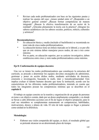 *      Revisar cada nodo problematizador con base en las siguientes pautas y
             realizar los ajustes del caso: ˆtienen unidad entre s„? ˆResponden a un
             objetivo general com†n? ˆBuscan formar competencias de manera
             integrada? ˆBuscan la efectiva transformaci€n de un sector de la
             realidad? ˆArticulan plenamente la teor„a con la prƒctica? ˆIntegran los
             saberes acad‚micos con los saberes sociales, po‚ticos, m„ticos, culturales
             y art„sticos?


      Recomendaciones:
      *    En educaci€n bƒsica y media (incluido el bachillerato) se recomienda no
           tener mƒs de cinco nadas problematizadores.
      *    La educaci€n t‚cnica tiene un ‚nfasis marcado en lo laboral, y es por ello
           que en este sistema deben manejarse pocos nodos, de uno a tres como
           mƒximo.
      *    Por su parte, en educaci€n superior, por su carƒcter investigativo, deben
           establecerse entre cinco y siete nadas problematizadores como mƒximo.


  Eje 8: Conformaci‚n de equipos docentes

   Una vez se tienen los nodos problematizadores que constituyen la estructura del
curr„culo, se procede a determinar los equipos dor.entes encargados de administrar,
gestionar y poner en acci€n dichos nodos, mediante actividades de docencia,
extensi€n e investigaci€n, buscando la multi, inter y transdisciplinariedad. Esto
implica evaluar el talento humano docente que tiene la instituci€n, acorde con las
caracter„sticas de los diferentes nadas problematizadores, teniendo en cuenta que
todos los integrantes posean las competencias m„nimas que se describen en el
cap„tulo 8.

   El trabajo en equipo consiste en la reuni€n y organizaci€n de un grupo de personas
en tomo a un objetivo com†n, dado por un deseo ampliamente compartido y en donde
se llevan a cabo diferentes acciones con el fin de lograr el objetivo propuesto, para lo
cual sus miembros se complementan mutuamente en competencias, habilidades,
motivaciones, deseos y planes de vida. El reto de todo equipo es llegar a pensarse
como unidad en la diferencia.


  Metodolog„a:

  *       Elaborar una visi€n compartida del equipo, es decir, el resultado global que
          se pretende alcanzar en un determinado plazo de tiempo.
                                                                                    145
 