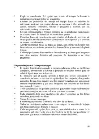 *     Elegir un coordinador del equipo que oriente el trabajo facilitando la
      participaci€n activa de todos los integrantes.
*     Realizar una planeaci€n del trabajo del equipo donde se indiquen las
      actividades centrales por realizar durante un semestre o a‡o, anotando los
      cursos, m€dulos, seminarios, talleres y proyectos a ejecutar, con sus
      actividades, metas y presupuesto.
*     Revisar continuamente el proceso formativo de los estudiantes matriculados
      en el nodo, con el fin de realizar los respectivos ajustes.
*     Constituir l„neas de investigaci€n que orienten el dise‡o de proyectos de
      investigaci€n para la formaci€n de competencias investigativas y la creaci€n
      de nuevos conocimientos.
*     Acordar un manual bƒsico de reglas de juego, que estipule un horario para
      las reuniones, mecanismos para resolver los conflictos y una metodolog„a de
      trabajo.
*     Cada equipo docente debe establecer lineamientos y acciones para integrarse
      con otros equipos docentes del programa de formaci€n o de otros
      programas.


Sugerencias para el trabajo en equipo:
*    El equipo docente debe aprender a pensar agudamente sobre los problemas
     complejos, aprendiendo a explotar el potencial de muchas mentes para ser
     mƒs inteligentes que una sola mente.
*    Es necesario que el equipo aprenda a tener una acci€n innovadora y
     coordinada, tal como ocurre con un equipo deportivo campe€n y los grandes
     conjuntos de jazz. Esto requiere que los miembros realicen sus acciones de
     manera complementaria y que cada integrante sea conciente de los demƒs
     integrantes del equipo.
*    Tener conciencia de los posibles conflictos que puedan surgir en el trabajo y
     practicar estrategias para resolverlos tan pronto se presenten.
*    Cada integrante debe tener apertura a las ideas y opiniones de los demƒs
     miembros, respetando sus ideas.
*    Tomar decisiones en equipo.
*    Realizar reconocimiento y est„mulo a la labor de los demƒs.
*    Todos los participantes deben verse como colegas. La asunci€n del trabajo
     con base en jerarqu„as dificulta el diƒlogo.
*    Cada integrante del equipo debe estar en capacidad de mirar a trav‚s de la
     perspectiva del otro y este otro a trav‚s de la de ‚l, lo cual posibilita ver
     realidades que nunca se hubiesen captado de manera individual.




                                                                              146
 