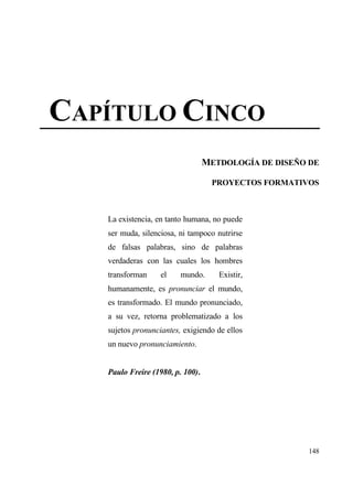 CAP•TULO CINCO
                                  METDOLOG•A DE DISE•O DE

                                   PROYECTOS FORMATIVOS



   La existencia, en tanto humana, no puede
   ser muda, silenciosa, ni tampoco nutrirse
   de falsas palabras, sino de palabras
   verdaderas con las cuales los hombres
   transforman     el    mundo.      Existir,
   humanamente, es pronunciar el mundo,
   es transformado. El mundo pronunciado,
   a su vez, retorna problematizado a los
   sujetos pronunciantes, exigiendo de ellos
   un nuevo pronunciamiento.


   Paulo Freire (1980, p. 100).




                                                      148
 
