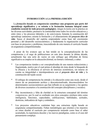 INTRODUCCI€N A LA PRIMERA EDICI€N

   La formaci‚n basada en competencias constituye una propuesta que parte del
aprendizaje significativo y se orienta a la formaci‚n humana integral como
condici‚n esencial de todo proyecto pedag‚gico; integra la teor„a con la prƒctica en
las diversas actividades; promueve la continuidad entre todos los niveles educativos y
entre ‚stos y los procesos laborales y de convivencia; fomenta la construcci€n del
aprendizaje aut€nomo; orienta la formaci€n y el afianzamiento del proyecto ƒtico de
vida; busca el desarrollo del esp„ritu emprendedor como base del crecimiento
personal y del desarrollo socioecon€mico; y fundamenta la organizaci€n curricular
con base en proyectos y problemas, trascendiendo de esta manera el curr„culo basado
en asignaturas compartimentadas.

   A pesar de los avances que se han tenido en la conceptualizaci€n de las
competencias y el auge de publicaciones en esta ƒrea durante la †ltima d‚cada,
actualmente hay una serie de vac„os en este enfoque que dificultan de forma
significativa su empleo en la educaci€n (formal, no formal e informal), a saber:

*   Las competencias tienden a ser conceptualizadas de una manera reduccionista y
    fragmentada, motivo por el cual prima el abordaje de ‚stas desde la b†squeda de
    la eficacia y la eficiencia al servicio de intereses econ€micos, sin tenerse en
    cuenta su integralidad e interdependencia con el proyecto ƒtico de vida y la
    construcci€n del tejido social.

*   El enfoque de competencias ha entrado a la educaci€n como una moda, desde el
    marco de un pensamiento acr„tico y descontextualizado, desconoci‚ndose los
    determinantes socioecon€micos que han influido en su surgimiento y los aportes
    de diversos escenarios a la construcci€n del concepto (disciplinares y sociales).

*   Hay inconsistencia y falta de claridad en la estructura conceptual del t‚rmino
    competencias, por lo cual se confunde con otros conceptos similares tales como
    inteligencia, funciones, capacidades, calificaciones, habilidades, actitudes,
    destrezas, indicadores de logro y estƒndares.

*   Los proyectos educativos contin†an bajo una estructura r„gida basada en
    asignaturas compartimentadas. Faltan metodolog„as que orienten a los maestros
    en c€mo dise‡ar el curr„culo por competencias teniendo como base el saber
    acumulado, la experiencia docente y los nuevos paradigmas, como es el caso del
    pensamiento complejo.


                                                                                   15
 