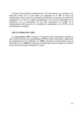 La Nuevas Tecnolog„as de la Informaci€n y la Comunicaci€n son esenciales en la
educaci€n actual, por lo cual deben ser integradas en los PF en todos sus
componentes y fases a partir de la mediaci€n del docente, de acuerdo con su grado de
capacitaci€n en el ƒrea, los objetivos pedag€gicos y los recursos disponibles (en la
instituci€n y en la comunidad). Tal uso debe determinarse en la RF, en la
implementaci€n del proyecto, en las unidades de aprendizaje, en los MAF y en la
metodolog„a de ense‡anza.


   2.RUTA FORMATIVA (RF).

   La ruta formativa (RF) constituye el documento gu„a fundamental mediante el
cual se orienta todo proceso metodol€gico del PF as„ como el desarrollo y adquisici€n
de competencias en los estudiantes. La Tabla 1 describe las pautas bƒsicas para su
elaboraci€n y en la Tabla 5 se presenta un ejemplo que ilustra su empleo en el dise‡o
de un curso universitario orientado por el autor.




                                                                                 153
 