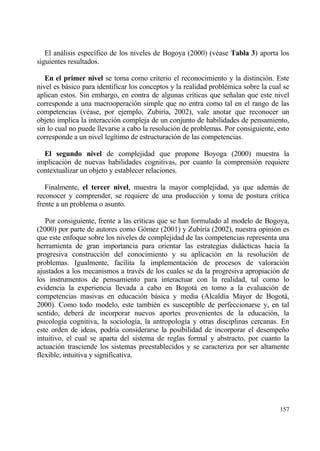 El anƒlisis espec„fico de los niveles de Bogoya (2000) (v‚ase Tabla 3) aporta los
siguientes resultados.

   En el primer nivel se toma como criterio el reconocimiento y la distinci€n. Este
nivel es bƒsico para identificar los conceptos y la realidad probl‚mica sobre la cual se
aplican estos. Sin embargo, en contra de algunas cr„ticas que se‡alan que este nivel
corresponde a una macrooperaci€n simple que no entra como tal en el rango de las
competencias (v‚ase, por ejemplo, Zubir„a, 2002), vale anotar que reconocer un
objeto implica la interacci€n compleja de un conjunto de habilidades de pensamiento,
sin lo cual no puede llevarse a cabo la resoluci€n de problemas. Por consiguiente, esto
corresponde a un nivel leg„timo de estructuraci€n de las competencias.

  El segundo nivel de complejidad que propone Boyoga (2000) muestra la
implicaci€n de nuevas habilidades cognitivas, por cuanto la comprensi€n requiere
contextualizar un objeto y establecer relaciones.

   Finalmente, el tercer nivel, muestra la mayor complejidad, ya que ademƒs de
reconocer y comprender, se requiere de una producci€n y toma de postura cr„tica
frente a un problema o asunto.

   Por consiguiente, frente a las cr„ticas que se han formulado al modelo de Bogoya,
(2000) por parte de autores como G€mez (2001) y Zubir„a (2002), nuestra opini€n es
que este enfoque sobre los niveles de complejidad de las competencias representa una
herramienta de gran importancia para orientar las estrategias didƒcticas hacia la
progresiva construcci€n del conocimiento y su aplicaci€n en la resoluci€n de
problemas. Igualmente, facilita la implementaci€n de procesos de valoraci€n
ajustados a los mecanismos a trav‚s de los cuales se da la progresiva apropiaci€n de
los instrumentos de pensamiento para interactuar con la realidad, tal como lo
evidencia la experiencia llevada a cabo en Bogotƒ en tomo a la evaluaci€n de
competencias masivas en educaci€n bƒsica y media (Alcald„a Mayor de Bogotƒ,
2000). Como todo modelo, este tambi‚n es susceptible de perfeccionarse y, en tal
sentido, deberƒ de incorporar nuevos aportes provenientes de la educaci€n, la
psicolog„a cognitiva, la sociolog„a, la antropolog„a y otras disciplinas cercanas. En
este orden de ideas, podr„a considerarse la posibilidad de incorporar el desempe‡o
intuitivo, el cual se aparta del sistema de reglas formal y abstracto, por cuanto la
actuaci€n trasciende los sistemas preestablecidos y se caracteriza por ser altamente
flexible, intuitiva y significativa.




                                                                                    157
 