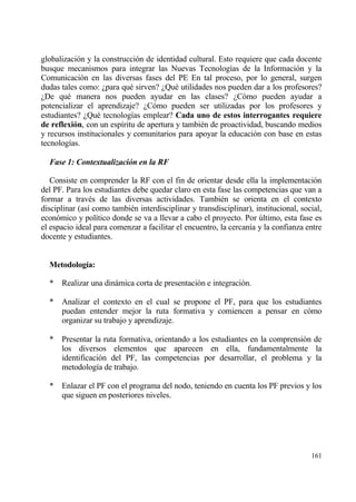 globalizaci€n y la construcci€n de identidad cultural. Esto requiere que cada docente
busque mecanismos para integrar las Nuevas Tecnolog„as de la Informaci€n y la
Comunicaci€n en las diversas fases del PE En tal proceso, por lo general, surgen
dudas tales como: ˆpara qu‚ sirven? ˆQu‚ utilidades nos pueden dar a los profesores?
ˆDe qu‚ manera nos pueden ayudar en las clases? ˆC€mo pueden ayudar a
potencializar el aprendizaje? ˆC€mo pueden ser utilizadas por los profesores y
estudiantes? ˆQu‚ tecnolog„as emplear? Cada uno de estos interrogantes requiere
de reflexi‚n, con un esp„ritu de apertura y tambi‚n de proactividad, buscando medios
y recursos institucionales y comunitarios para apoyar la educaci€n con base en estas
tecnolog„as.

  Fase 1: Contextualizaci‚n en la RF

   Consiste en comprender la RF con el fin de orientar desde ella la implementaci€n
del PF. Para los estudiantes debe quedar claro en esta fase las competencias que van a
formar a trav‚s de las diversas actividades. Tambi‚n se orienta en el contexto
disciplinar (as„ como tambi‚n interdisciplinar y transdisciplinar), institucional, social,
econ€mico y pol„tico donde se va a llevar a cabo el proyecto. Por †ltimo, esta fase es
el espacio ideal para comenzar a facilitar el encuentro, la cercan„a y la confianza entre
docente y estudiantes.


  Metodolog„a:

  *   Realizar una dinƒmica corta de presentaci€n e integraci€n.

  *   Analizar el contexto en el cual se propone el PF, para que los estudiantes
      puedan entender mejor la ruta formativa y comiencen a pensar en c€mo
      organizar su trabajo y aprendizaje.

  *   Presentar la ruta formativa, orientando a los estudiantes en la comprensi€n de
      los diversos elementos que aparecen en ella, fundamentalmente la
      identificaci€n del PF, las competencias por desarrollar, el problema y la
      metodolog„a de trabajo.

  *   Enlazar el PF con el programa del nodo, teniendo en cuenta los PF previos y los
      que siguen en posteriores niveles.




                                                                                      161
 