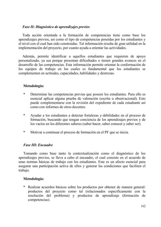Fase II: Diagn‚stico de aprendizajes previos

   Toda acci€n orientada a la formaci€n de competencias tiene como base los
aprendizajes previos, as„ como el tipo de competencias pose„das por los estudiantes y
el nivel con el cual han sido construidas. Tal informaci€n resulta de gran utilidad en la
implementaci€n del proyecto, por cuanto ayuda a orientar las actividades.

   Ademƒs, permite identificar a aquellos estudiantes que requieren de apoyo
personalizado, ya sea porque presentan dificultades o tienen grandes avances en el
desarrollo de las competencias. Esta informaci€n permite orientar la conformaci€n de
los equipos de trabajo en los cuales es fundamental que los estudiantes se
complementen en actitudes, capacidades, habilidades y destrezas.


   Metodolog„a:

   *    Determinar las competencias previas que poseen los estudiantes. Para ello es
        esencial aplicar alguna prueba de valoraci€n (escrita u observacional). Esto
        puede complementarse con la revisi€n del expediente de cada estudiante as„
        como con informes de otros docentes.

   *    Ayudar a los estudiantes a detectar fortalezas y debilidades en el proceso de
        formaci€n, buscando que tengan conciencia de los aprendizajes previos y de
        los vac„os en los diferentes saberes (saber hacer, saber conocer y saber ser).

   *    Motivar a continuar el proceso de formaci€n en el PF que se inicia.


   Fase III: Encuadre

   Tomando como base tanto la contextualizaci€n como el diagn€stico de los
aprendizajes previos, se lleva a cabo el encuadre, el cual consiste en el acuerdo de
unas normas bƒsicas de trabajo con los estudiantes. Este es un afecto esencial para
asegurar una participaci€n activa de ellos y generar las condiciones que faciliten el
trabajo.

   Metodolog„a:

   * Realizar acuerdos bƒsicos sobre los productos por obtener de manera general:
     productos del proyecto como tal (relacionados espec„ficamente con la
     resoluci€n del problema) y productos de aprendizaje (formaci€n de
     competencias).
                                                                                     162
 