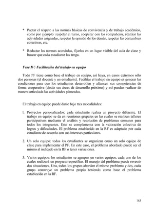* Pactar el respeto a las normas bƒsicas de convivencia y de trabajo acad‚mico,
     como por ejemplo: respetar el turno, cooperar con los compa‡eros, realizar las
     actividades asignadas, respetar la opini€n de los demƒs, respetar las costumbres
     colectivas, etc.

   * Redactar las normas acordadas, fijarlas en un lugar visible del aula de clase y
     buscar que cada estudiante las tenga.


   Fase IV: Facilitaci‚n del trabajo en equipo

   Todo PF tiene como base el trabajo en equipo, as„ haya, en casos extremos s€lo
dos personas (el docente y un estudiante). Facilitar el trabajo en equipo es generar las
condiciones para que los estudiantes desarrollen y afiancen sus competencias de
forma cooperativa (desde sus ƒreas de desarrollo pr€ximo) y as„ puedan realizar de
manera articulada las actividades planeadas.


   El trabajo en equipo puede darse bajo tres modalidades:

   l. Proyectos personalizados: cada estudiante realiza un proyecto diferente. El
      trabajo en equipo se da en reuniones grupales en las cuales se realizan talleres
      participativos mediante el anƒlisis y resoluci€n de problemas comunes para
      todos los integrantes. Esto se complementa con la valoraci€n colectiva de
      logros y dificultades. El problema establecido en la RF es adaptado por cada
      estudiante de acuerdo con sus intereses particulares.

   2. Un solo equipo: todos los estudiantes se organizan como un solo equipo de
      clase para implementar el PF. En este caso, el problema abordado puede ser el
      mismo al indicado en la RF o tener variaciones.

   3. Varios equipos: los estudiantes se agrupan en varios equipos, cada uno de los
      cuales realizarƒ un proyecto espec„fico. El manejo del problema puede revestir
      dos situaciones. Una, todos los grupos abordan el mismo problema y dos, cada
      grupo construye un problema propio teniendo como base el problema
      establecido en la RF.




                                                                                    163
 