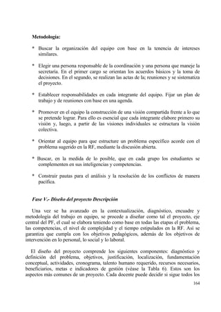 Metodolog„a:

   * Buscar la organizaci€n del equipo con base en la tenencia de intereses
     similares.

   * Elegir una persona responsable de la coordinaci€n y una persona que maneje la
     secretar„a. En el primer cargo se orientan los acuerdos bƒsicos y la toma de
     decisiones. En el segundo, se realizan las actas de la; reuniones y se sistematiza
     el proyecto.

   * Establecer responsabilidades en cada integrante del equipo. Fijar un plan de
     trabajo y de reuniones con base en una agenda.

   * Promover en el equipo la construcci€n de una visi€n compartida frente a lo que
     se pretende lograr. Para ello es esencial que cada integrante elabore primero su
     visi€n y, luego, a partir de las visiones individuales se estructura la visi€n
     colectiva.

   * Orientar al equipo para que estructure un problema espec„fico acorde con el
     problema sugerido en la RF, mediante la discusi€n abierta.

   * Buscar, en la medida de lo posible, que en cada grupo los estudiantes se
     complementen en sus inteligencias y competencias.

   * Construir pautas para el anƒlisis y la resoluci€n de los conflictos de manera
     pac„fica.


   Fase V.- Diseˆo del proyecto Descripci‚n

    Una vez se ha avanzado en la contextualizaci€n, diagn€stico, encuadre y
metodolog„a del trabajo en equipo, se procede a dise‡ar como tal el proyecto, eje
central del PF, el cual se elabora teniendo como base en todas las etapas el problema,
las competencias, el nivel de complejidad y el tiempo estipulados en la RF. As„ se
garantiza que cumpla con los objetivos pedag€gicos, ademƒs de los objetivos de
intervenci€n en lo personal, lo social y lo laboral.

  El dise‡o del proyecto comprende los siguientes componentes: diagn€stico y
definici€n del problema, objetivos, justificaci€n, localizaci€n, fundamentaci€n
conceptual, actividades, cronograma, talento humano requerido, recursos necesarios,
beneficiarios, metas e indicadores de gesti€n (v‚ase la Tabla 6). Estos son los
aspectos mƒs comunes de un proyecto. Cada docente puede decidir si sigue todos los
                                                                                   164
 