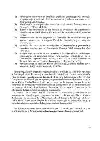 (2)   capacitaci€n de docentes en estrategias cognitivas y metacognitivas aplicadas
        al aprendizaje a trav‚s de diversos seminarios y talleres realizados en el
        departamento de Antioquia;
  (3)   identificaci€n de competencias esenciales en el Instituto Metropolitano de
        Educaci€n (IME) de Medell„n;
  (4)   dise‡o e implementaci€n de un modelo de evaluaci€n de competencias
        laborales en ASENOF (Asociaci€n Nacional de Entidades de Educaci€n No
        Formal);
  (5)   implementaci€n de un programa de formaci€n de telefacilitadores por
        medios virtuales con la empresa Portafolio Consultores y el programa
        Uvircampus;
  (6)   ejecuci€n del proyecto de investigaci€n …Competencias y pensamiento
        complejo† apoyado por la Corporaci€n Contacto Vital durante los a‡os
        1999-2003;
  (7)   dise‡o e implementaci€n de una metodolog„a de elaboraci€n de m€dulos por
        competencias en educaci€n virtual para docentes universitarios de la
        Universidad Cooperativa de Colombia, la Universidad Juƒrez Aut€noma de
        Tabasco (M‚xico) y el Instituto Tecnol€gico de Sonora (M‚xico); y
  (8)   participaci€n en la Mesa del Sector Educativo de Colombia liderada por el
        Ministerio de Educaci€n Nacional y El SENA.

   Finalmente, el autor expresa su reconocimiento y gratitud a las siguientes personas:
A Jos‚ ‰ngel L€pez Herrer„as y a Juan Antonio Garc„a Fraile, doctores en educaci€n
y profesores del Departamento de Teor„a e Historia de la Educaci€n de la Universidad
Complutense de Madrid, por los aportes y sugerencias brindados al presente texto; al
doctor Carlos Emilio Barrera Le€n, por su apoyo en la implementaci€n de varios
programas de formaci€n profesional basados en competencias en las instituciones que
ha liderado; al doctor Jos‚ Leonidas Fernƒndez, por su asesor„a constante en la
articulaci€n del pensamiento complejo a la educaci€n.
   Al doctor Carlos P‚rez, por su asesor„a en la evaluaci€n y certificaci€n de
competencias laborales para programas t‚cnicos; a la doctora Mar„a Victoria
Bustamante (Coordinadora de la Mesa Sectorial de Educaci€n del SENA) y al doctor
Delf„n Ortiz (asesor metodol€gico de la misma mesa), por su orientaci€n, apoyo y
asesor„a en la implementaci€n de las competencias a la educaci€n.

   Por †ltimo, se reconoce la asesor„a brindada por el doctor Roger Loaiza ‰lvarez en
la articulaci€n de la formaci‚n basada en competencias a la educaci€n virtual.




                                                                                    17
 