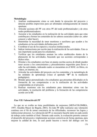 Metodolog„a:
   1. Analizar continuamente c€mo se estƒ dando la ejecuci€n del proyecto y
       detectar posibles imprevistos para ser afrontados estrat‚gicamente de manera
       oportuna.
   2. Articular acciones del PF con otros PF del nodo problematizador y de otros
       nodos problematizadores.
   3. Asesorar a los estudiantes en la realizaci€n de las actividades para que estas
       contribuyan a formar los contenidos de los saberes esenciales (saber ser, saber
       conocer y saber hacer).
   4. Determinar la necesidad de tener monitores o auxiliares que ayuden a los
       estudiantes en las actividades definidas para el PF.
   5. Coordinar el uso de los espacios y recursos institucionales.
   6. Indicar instrucciones por escrito para la realizaci€n de las actividades. Esto es
       una importante ayuda para los estudiantes.
   7. Verificar que los estudiantes asuman los roles establecidos dentro de la
       planeaci€n de las actividades, buscando que sus acciones correspondan a
       dichos roles.
   8. Orientar a los estudiantes con base en pautas escritas acerca de d€nde pueden
       tener acceso a los conocimientos y procedimientos requeridos para llevar a
       cabo las actividades, indicando cuales se encuentran en el MAF, en libros, en
       videos, en internet, etc.
   9. Articular las actividades del proyecto con los contenidos y la metodolog„a de
       las unidades de aprendizaje (v‚ase el apartado “B” de la mediaci€n
       pedag€gica).
   10. Brindar apoyo personalizado a los estudiantes que presentan dificultades en la
       formaci€n de sus competencias o en la realizaci€n de las actividades
       comprendidas en el proyecto.
   11. Realizar reuniones con los estudiantes para determinar c€mo van las
       actividades, la resoluci€n del problema y la formaci€n de las competencias
       acorde con la RE


   Fase VII: Valoraci‚n del PF

    Lo que no se eval†a no tiene posibilidades de mejorarse (MEN-COLOMBIA,
1997; Alcald„a Mayor de Bogotƒ, 2001). En todo PF debe realizarse una valoraci€n
continua con el fin de tomar conciencia de las dificultades, reconocer los logros y
redireccionar procesos. La valoraci€n del PF es necesario hacerla tanto en cada sesi€n
de trabajo como tambi‚n al final. Durante cada sesi€n, la evaluaci€n permite conocer
el desarrollo del proyecto e implementar acciones correctivas de forma oportuna, para
mejorar la calidad de ‚ste, lo cual puede hacerse a trav‚s del diƒlogo con los
                                                                                   170
 