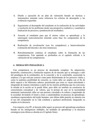 1.   Dise‡o y ejecuci€n de un plan de valoraci€n basado en t‚cnicas e
        instrumentos teniendo como referencia los criterios de desempe‡o y las
        evidencias requeridas.

   2.   Seguimiento al desempe‡o del estudiante en la realizaci€n de las actividades
        y resoluci€n de los problemas desde una perspectiva cualitativa y cuantitativa
        (indicaci€n de procesos y ponderaci€n de resultados).

   3.   Asesor„a al estudiante para que ‚l mismo valore su aprendizaje y lo
        autorregule (autovaloraci€n) teniendo como base los componentes de la
        competencia.

   4.   Realizaci€n de covaloraci€n (con los compa‡eros) y heterovaloraci€n
        (valoraci€n del docente o de otras instancias).

   5.   Retroalimentaci€n continua al estudiante sobre la formaci€n de las
        competencias. Este apartado se profundiza en el cap„tulo referido a la
        valoraci€n de las competencias.


  4. MEDIACI€N PEDAG€GICA

   Una competencia es un proceso de desempe‡o complejo. Su adquisici€n,
desarrollo, construcci€n y formaci€n requiere de un docente que se arriesgue a salir
del paradigma de la certidumbre, de lo conocido y de lo controlable, asumiendo la
sorpresa y lo que estƒ por conocer como parte determinante de los procesos vitales y
como la aut‚ntica posibilidad de creaci€n; su visi€n debe ser amplia con el fin de
darle espacio a los diferentes saberes, permitiendo que estos se vayan articulando e
integrando de manera sistemƒtica a partir de los mismos problemas que los convocan;
la mirada en la acci€n no le puede faltar, pero debe ser tambi‚n un constructor de
conocimiento conceptual y de valores, que lo proteja de caer en la racionalidad
netamente instrumental; debe ser una persona vinculada a la cultura e inquietudes de
la sociedad, llevƒndole el tim€n a ‚stas y canalizƒndolas en procesos de aprendizaje-
ense‡anza regeneradores del tejido humano; esto †ltimo debe ponerle en sinton„a con
el uso del computador en la vida cotidiana y quehacer profesional, integrando su
empleo en la docencia.

   Con respecto a los PF, el docente debe seguir un proceso del aprendizaje-ense‡anza
basado en las inteligencias m†ltiples, las unidades de aprendizaje y la docencia
estrat‚gica (esta †ltima se aborda en el Cap„tulo Siete).


                                                                                  172
 