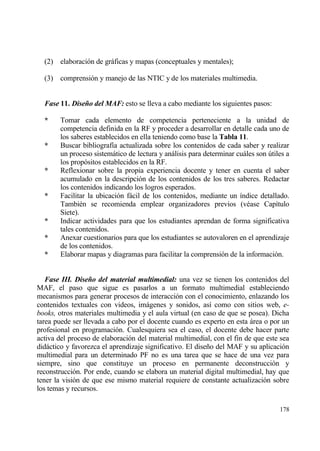 (2) elaboraci€n de grƒficas y mapas (conceptuales y mentales);

  (3) comprensi€n y manejo de las NTIC y de los materiales multimedia.


  Fase 11. Diseˆo del MAF: esto se lleva a cabo mediante los siguientes pasos:

  *     Tomar cada elemento de competencia perteneciente a la unidad de
        competencia definida en la RF y proceder a desarrollar en detalle cada uno de
        los saberes establecidos en ella teniendo como base la Tabla 11.
  *     Buscar bibliograf„a actualizada sobre los contenidos de cada saber y realizar
        un proceso sistemƒtico de lectura y anƒlisis para determinar cuƒles son †tiles a
        los prop€sitos establecidos en la RF.
  *     Reflexionar sobre la propia experiencia docente y tener en cuenta el saber
        acumulado en la descripci€n de los contenidos de los tres saberes. Redactar
        los contenidos indicando los logros esperados.
  *     Facilitar la ubicaci€n fƒcil de los contenidos, mediante un „ndice detallado.
        Tambi‚n se recomienda emplear organizadores previos (v‚ase Cap„tulo
        Siete).
  *     Indicar actividades para que los estudiantes aprendan de forma significativa
        tales contenidos.
  *     Anexar cuestionarios para que los estudiantes se autovaloren en el aprendizaje
        de los contenidos.
  *     Elaborar mapas y diagramas para facilitar la comprensi€n de la informaci€n.


   Fase III. Diseˆo del material multimedial: una vez se tienen los contenidos del
MAF, el paso que sigue es pasarlos a un formato multimedial estableciendo
mecanismos para generar procesos de interacci€n con el conocimiento, enlazando los
contenidos textuales con videos, imƒgenes y sonidos, as„ como con sitios web, e-
books, otros materiales multimedia y el aula virtual (en caso de que se posea). Dicha
tarea puede ser llevada a cabo por el docente cuando es experto en esta ƒrea o por un
profesional en programaci€n. Cualesquiera sea el caso, el docente debe hacer parte
activa del proceso de elaboraci€n del material multimedial, con el fin de que este sea
didƒctico y favorezca el aprendizaje significativo. El dise‡o del MAF y su aplicaci€n
multimedial para un determinado PF no es una tarea que se hace de una vez para
siempre, sino que constituye un proceso en permanente deconstrucci€n y
reconstrucci€n. Por ende, cuando se elabora un material digital multimedial, hay que
tener la visi€n de que ese mismo material requiere de constante actualizaci€n sobre
los temas y recursos.

                                                                                    178
 