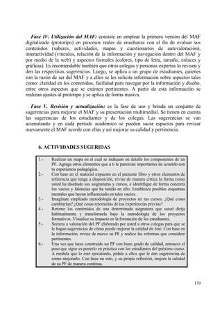 Fase IV. Utilizaci‚n del MAF: consiste en emplear la primera versi€n del MAF
digitalizado (prototipo) en procesos reales de ense‡anza con el fin de evaluar sus
contenidos (saberes, actividades, mapas y cuestionarios de autovaloraci€n),
interactividad (v„nculos, relaci€n de la informaci€n y navegaci€n dentro del MAF y
por medio de la web) y aspectos formales (colores, tipo de letra, tama‡o, enlaces y
grƒficas). Es recomendable tambi‚n que otros colegas y personas expertas lo revisen y
den las respectivas sugerencias. Luego, se aplica a un grupo de estudiantes, quienes
son la raz€n de ser del MAF y a ellos se les solicita informaci€n sobre aspectos tales
como: claridad en los contenidos, facilidad para navegar por la informaci€n y dise‡o,
entre otros aspectos que se estimen pertinentes. A partir de esta informaci€n se
realizan ajustes al prototipo y se aplica de forma masiva.

   Fase V. Revisi‚n y actualizaci‚n: es la fase de uso y brinda un conjunto de
sugerencias para mejorar el MAF y su presentaci€n multimedial. Se tienen en cuenta
las sugerencias de los estudiantes y de los colegas. Las sugerencias se van
acumulando y en cada per„odo acad‚mico se pueden sacar espacios para revisar
nuevamente el MAF acorde con ellas y as„ mejorar su calidad y pertinencia.


      6. ACTIV1DADES SUGERIDAS

      1.-   Realizar un mapa en el cual se indiquen en detalle los componentes de un
            PF. Agrega otros elementos que a ti te parezcan importantes de acuerdo con
            tu experiencia pedag€gica.
      2.-   Con base en el material expuesto en el presente libro y otros elementos de
            referencia que tenga a disposici€n, revise de manera cr„tica la forma como
            usted ha dise‡ado sus asignaturas y cursos, e identifique de forma concreta
            los vacios y falencias que ha tenido en ello. Establezca posibles esquemas
            mentales que hayan influenciado en tales vac„os.
      3.-   Imag„nate empleado metodolog„a de proyectos en tus cursos. ˆQu‚ cosas
            cambiar„an? ˆQu‚ cosas retomar„as de tus experiencias previas?
      4.-   Retome los contenidos de una determinada asignatura que usted dirija
            habitualmente y transf€rmela bajo la metodolog„a de los proyectos
            formativos. Visualice su impacto en la formaci€n de los estudiantes.
      5.-   Someta a valoraci€n del PF elaborado por usted a otros colegas para que se
            le hagan sugerencias de c€mo puede mejorar la calidad de ‚ste. Con base en
            la informaci€n, revise de nuevo su PF y realice las reformas que considere
            pertinentes.
      6.-   Una vez que haya construido un PF con buen grado de calidad, entonces el
            paso que sigue es ponerlo en prƒctica con los estudiantes del pr€ximo curso.
            A medida que lo est‚ ejecutando, p„dale a ellos que le den sugerencias de
            c€mo mejorarlo. Con base en esto, y su propia reflexi€n, mejore la calidad
            de su PF de manera continua.



                                                                                           179
 