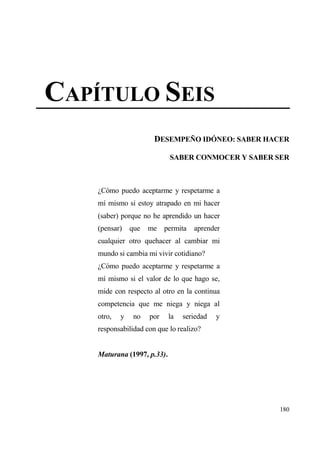 CAP•TULO SEIS
                       DESEMPE•O ID€NEO: SABER HACER

                             SABER CONMOCER Y SABER SER



    ˆC€mo puedo aceptarme y respetarme a
    m„ mismo si estoy atrapado en mi hacer
    (saber) porque no he aprendido un hacer
    (pensar)    que   me permita     aprender
    cualquier otro quehacer al cambiar mi
    mundo si cambia mi vivir cotidiano?
    ˆC€mo puedo aceptarme y respetarme a
    m„ mismo si el valor de lo que hago se,
    mide con respecto al otro en la continua
    competencia que me niega y niega al
    otro,   y    no   por    la   seriedad   y
    responsabilidad con que lo realizo?


    Maturana (1997, p.33).




                                                    180
 
