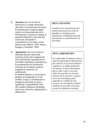 2.   Atenci‚n: una vez se tiene la
                                             META-ATENCI•N:
     motivaci€n, el estado emocional
     adecuado y la actitud para la acci€n,   Consiste en el conocimiento del
     la atenci€n pasa a jugar un papel
                                             estado atencional con el fin de
     central en el procesamiento de la       planificar estrategias para
     informaci€n y consiste en separar el    optimizarlo, evaluando de forma
     material informativo relevante del      permanente su contribuci•n a la
     irrelevante, buscando la                actividad.
     concentraci€n en la tarea y evitar
     distracciones (Bur€n, 1993; Mayor,
     Suengas y Gonzƒlez, 1993).

3.   Adquisici‚n: una vez se tiene un
     adecuado proceso atencional,            META-ADQUISICI•N:
     comienza la fase de la adquisici€n
                                             Es comprender la manera c•mo se
     de la informaci€n requerida por la
                                             est… incorporando la informaci•n
     actividad o problema, consistente en
     la incorporaci€n de informaci€n         del contexto en el procesamiento
                                             cognitivo y su almacenamiento.
     relevante en el sistema cognitivo
                                             As„ mismo, se busca determinar
     mediante la selecci€n y la
                                             qu‚ se sabe y qu‚ se necesita
     codificaci€n.
                                             saber de acuerdo con la tarea.
     El material primero se selecciona y
                                             A partir de lo anterior, se ponen
     despu‚s se comprende (se le da
                                             en acci•n estrategias para
     sentido). Luego, la informaci€n se
                                             aumentar la calidad de este
     reorganiza para darle un nuevo
                                             proceso, lo cual implica realizar
     significado y aplicabilidad. Para
                                             cambios de acuerdo con lo que
     ello, pueden emplearse estrategias
                                             arroje la evaluaci•n continua.
     tales como selecci€n, organizaci€n y
     elaboraci€n.




                                                                                 186
 