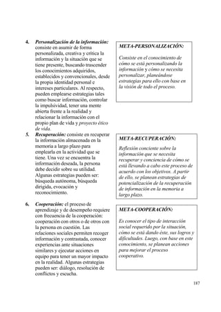 4.   Personalizaci‚n de la informaci‚n:
     consiste en asumir de forma            META-PERSONALIZACI•N:
     personalizada, creativa y cr„tica la
     informaci€n y la situaci€n que se      Consiste en el conocimiento de
     tiene presente, buscando trascender    c•mo se est… personalizando la
     los conocimientos adquiridos,          informaci•n y c•mo se necesita
     establecidos y convencionales, desde   personalizar, plane…ndose
     la propia identidad personal e         estrategias para ello con base en
     intereses particulares. Al respecto,   la visi•n de todo el proceso.
     pueden emplearse estrategias tales
     como buscar informaci€n, controlar
     la impulsividad, tener una mente
     abierta frente a la realidad y
     relacionar la informaci€n con el
     propio plan de vida y proyecto ‚tico
     de vida.
5.   Recuperaci‚n: consiste en recuperar
     la informaci€n almacenada en la        META-RECUPERACI•N:
     memoria a largo plazo para             Reflexi•n conciente sobre la
     emplearla en la actividad que se       informaci•n que se necesita
     tiene. Una vez se encuentra la         recuperar y conciencia de c•mo se
     informaci€n deseada, la persona        est… llevando a cabo este proceso de
     debe decidir sobre su utilidad.        acuerdo con los objetivos. A partir
     Algunas estrategias pueden ser:        de ello, se planean estrategias de
     b†squeda aut€noma, b†squeda            potencializaci•n de la recuperaci•n
     dirigida, evocaci€n y                  de informaci•n en la memoria a
     reconocimiento.                        largo plazo.
6.   Cooperaci‚n: el proceso de
     aprendizaje y de desempe‡o requiere    META-COOPERACI•N:
     con frecuencia de la cooperaci€n:
     cooperaci€n con otros o de otros con   Es conocer el tipo de interacci•n
     la persona en cuesti€n. Las            social requerido por la situaci•n,
     relaciones sociales permiten recoger   c•mo se est… dando ‚ste, sus logros y
     informaci€n y contrastada, conocer     dificultades. Luego, con base en este
     experiencias ante situaciones          conocimiento, se planean acciones
     similares y ejecutar acciones en       para mejorar el proceso
     equipo para tener un mayor impacto     cooperativo.
     en la realidad. Algunas estrategias
     pueden ser: diƒlogo, resoluci€n de
     conflictos y escucha.
                                                                                   187
 