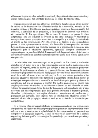 difusi€n de la presente obra a nivel internacional y la gesti€n de diversos seminarios y
cursos en los cuales se han abordado muchos de los temas del presente libro.

   El prop€sito general que gu„a el libro es contribuir a la reflexi€n de c€mo mejorar
la calidad de la docencia en los diferentes niveles de la educaci€n, pasando de los
aspectos pol„ticos y filos€ficos a cuestiones prƒcticas respecto a la organizaci€n del
curr„culo, la definici€n de los prop€sitos, la investigaci€n del entorno y los procesos
de evaluaci€n de los aprendizajes. No se trata de imponer un punto de vista
determinado sino de fomentar la revisi€n de las ideas expuestas y posibilitar la
emergencia de nuevas propuestas respecto a la concepci€n y al trabajo docente desde
el ƒmbito de las competencias. Por ello, invito a los lectores a que compartamos
puntos de vista y planteamientos en tomo a la formaci€n por competencias, para que
haya un trabajo en equipo que posibilite avanzar en la construcci€n rigurosa de esta
perspectiva para la educaci€n. Igualmente, agradezco cualquier comentario o
sugerencia para mejorar la calidad de los contenidos de la presente obra, de tal manera
que este libro est‚ en un constante automejoramiento como es la esencia del enfoque
competencial.

   Una discusi€n muy interesante que se ha generado en los cursos y seminarios
dictados por el autor, es la de si las competencias son un modelo pedag€gico o un
enfoque. Al respecto, entre los autores que trabajan el tema se encuentran posiciones
diversas. La posici€n que se aborda en el presente libro es que las competencias no
constituyen propiamente un modelo pedag€gico: en vista de los desarrollos actuales
en el ƒrea, s€lo alcanzan a ser un enfoque, es decir, una mirada particular a los
procesos educativos teniendo como referencia el desempe‡o id€neo. En s„ mismo, el
trabajo por competencias en la educaci€n es insuficiente para pensar y abordar la
complejidad del acto de aprender y ense‡ar. Un modelo pedag€gico es mucho mƒs
amplio y da cuenta de un tipo de ser humano a formar, de una filosof„a, de unos
valores, de una determinada forma de abordar la docencia y el aprendizaje, etc. Y esto
no ocurre con las competencias, pues estas pueden articularse a diferentes perfiles,
filosof„as, epistemolog„as, estrategias didƒcticas, mecanismos de evaluaci€n y
planeaci€n del curr„culo. Esto implica para las instituciones educativas definir y
construir el modelo pedag€gico desde el cual se va a abordar la formaci€n por
competencias.

   En la presente obra, se ha pretendido dar algunas coordenadas en este sentido, pues
aunque no se ha seguido un modelo pedag€gico en particular, se propone tener como
referencia en la concepci€n y aplicabilidad de las competencias, el pensamiento
complejo y la pedagog„a cognitiva, la cual se basa en los desarrollos de la ciencia
cognitiva y la investigaci€n en estrategias de aprendizaje, procesos de comprensi€n y
creatividad.

                                                                                     19
 