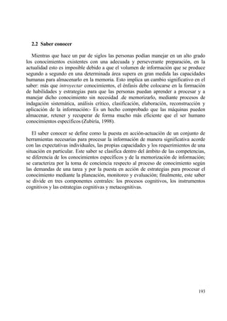 2.2 Saber conocer

   Mientras que hace un par de siglos las personas pod„an manejar en un alto grado
los conocimientos existentes con una adecuada y perseverante preparaci€n, en la
actualidad esto es imposible debido a que el volumen de informaci€n que se produce
segundo a segundo en una determinada ƒrea supera en gran medida las capacidades
humanas para almacenarlo en la memoria. Esto implica un cambio significativo en el
saber: mƒs que introyectar conocimientos, el ‚nfasis debe colocarse en la formaci€n
de habilidades y estrategias para que las personas puedan aprender a procesar y a
manejar dicho conocimiento sin necesidad .de memorizarlo, mediante procesos de
indagaci€n sistemƒtica, anƒlisis cr„tico, clasificaci€n, elaboraci€n, reconstrucci€n y
aplicaci€n de la informaci€n:- Es un hecho comprobado que las mƒquinas pueden
almacenar, retener y recuperar de forma mucho mƒs eficiente que el ser humano
conocimientos espec„ficos (Zubir„a, 1998).

   El saber conocer se define como la puesta en acci€n-actuaci€n de un conjunto de
herramientas necesarias para procesar la informaci€n de manera significativa acorde
con las expectativas individuales, las propias capacidades y los requerimientos de una
situaci€n en particular. Este saber se clasifica dentro del ƒmbito de las competencias,
se diferencia de los conocimientos espec„ficos y de la memorizaci€n de informaci€n;
se caracteriza por la toma de conciencia respecto al proceso de conocimiento seg†n
las demandas de una tarea y por la puesta en acci€n de estrategias para procesar el
conocimiento mediante la planeaci€n, monitoreo y evaluaci€n; finalmente, este saber
se divide en tres componentes centrales: los procesos cognitivos, los instrumentos
cognitivos y las estrategias cognitivas y metacognitivas.




                                                                                   193
 