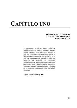 CAP•TULO UNO
                                    PENSAMIENTO COMPLEJO
                                    Y FORMACI€N BASADA EN
                                            COMPETENCIAS




   El ser humano es a la vez f„sico, biol€gico,
   ps„quico, cultural, social e hist€rico. Es esta
   unidad compleja de la naturaleza humana la
   que estƒ completamente des integrada en la
   educaci€n a trav‚s de las disciplinas, y es la
   que ha imposibilitado aprehender eso que
   significa ser humano. Es necesario
   restaurarla de tal manera que cada uno desde
   donde est‚ tome conocimiento y conciencia
   al mismo tiempo de su identidad compleja y
   de su identidad com†n con todos los demƒs
   humanos.

   Edgar Morin (2000a, p. 14)




                                                       20
 