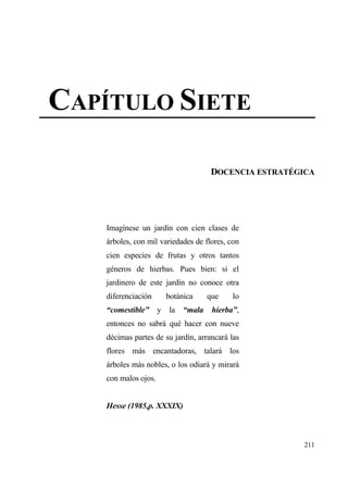 CAP•TULO SIETE

                                     DOCENCIA ESTRATŽGICA




    Imag„nese un jard„n con cien clases de
    ƒrboles, con mil variedades de flores, con
    cien especies de frutas y otros tantos
    g‚neros de hierbas. Pues bien: si el
    jardinero de este jard„n no conoce otra
    diferenciaci€n    botƒnica      que    lo
    “comestible” y     la   “mala    hierba”,
    entonces no sabrƒ qu‚ hacer con nueve
    d‚cimas partes de su jard„n, arrancarƒ las
    flores mƒs encantadoras, talarƒ los
    ƒrboles mƒs nobles, o los odiarƒ y mirarƒ
    con malos ojos.


    Hesse (1985,p. XXXIX)



                                                       211
 