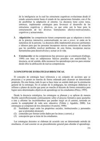 de la inteligencia en la cual las estructuras cognitivas evolucionan desde el
        estado sensorio-motor hasta el estado de las operaciones formales, con el fin
        de posibilitar la adaptaci€n al entorno. La docencia tiene como tarea,
        entonces, implementar estrategias para favorecer el desarrollo de las
        estructuras cognitivas y afectivas, ya que estas son la base para la
        estructuraci€n de los diversos instrumentos afectivo-motivacionales,
        cognitivos y actuacionales.

  3.    Adquisici‚n: las competencias tienen componentes que se adquieren a trav‚s
        de la prƒctica interactiva contextualizada; no son a priori, ni estƒn en la
        naturaleza de la persona. La docencia debe implementar procesos pertinentes
        e id€neos para que las personas incorporen nuevas estructuras de actuaci€n
        que les posibilite resolver problemas; de esta forma, incorporan nuevas
        herramientas para desenvolverse y actuar en la vida.

  4.    Construcci‚n: en las competencias hay procesos que se construyen (Gallego,
        1999) con base en subprocesos bƒsicos pose„dos con anterioridad. La
        docencia, en tal sentido, debe reconocer los aprendizajes previos para orientar
        desde ellos la edificaci€n de nuevas competencias.


  3.CONCEPTO DE ESTRATEGIAS DID‡CTICAS.

   El concepto de estrategia hace referencia a un conjunto de acciones que se
proyectan y se ponen en marcha de forma ordenada para alcanzar un determinado
prop€sito. De esta forma, todo lo que se hace tiene un sentido dado por la orientaci€n
general de la estrategia. En el campo de la pedagog„a, las estrategias didƒcticas se
refieren a planes de acci€n que pone en marcha el docente de forma sistemƒtica para
lograr unos determinados objetivos de aprendizaje en los estudiantes (P‚rez, 1995).

   Desde la docencia estrat‚gica, las estrategias se planean y se aplican de manera
flexible autorreflexionando continuamente sobre el proceso formativo para ajustarlas
a ‚ste y afrontar las incertidumbres que puedan surgir en el camino, teniendo en
cuenta la complejidad de todo acto educativo (Tob€n y Agudelo, 2000). Las
estrategias se componen de tres elementos (Avanzini, 1998):
   (l) finalidades (aqu„ estƒn los prop€sitos sociales, institucionales y personales
         que se pretenden alcanzar);
   (2) contenidos por formar (estƒn dados por las ƒreas y cursos), y
   (3) concepci€n que se tiene de los estudiantes.

  Las estrategias docentes se elaboran de acuerdo con un determinado m‚todo de
ense‡anza, el cual consiste en un procedimiento general para abordar el aprendizaje.
                                                                                   216
 