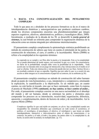 1.     HACIA UNA               CONCEPTUALIZACI€N                    DEL       PENSAMIENTO
          COMPLEJO

   Todo lo que pasa en y alrededor de los procesos formativos se da en el marco de
interdependencias dinƒmicas y autoorganizativas que producen continuos cambios,
donde los diversos componentes encierran una pluridimensionalidad que integra
aspectos cognitivos, afectivos, administrativos, pol„ticos y tecnol€gicos (Ruiz, 2000).
Inicialmente, a mediados de la d‚cada de los 50, se desarroll€ la teor‡a general de
sistemas, la cual brind€ un referente para comprender la organizaci€n dinƒmica de la
educaci€n como un sistema integrado por subsistemas interrelacionados.

   El pensamiento complejo complementa la epistemolog„a sist‚mica posibilitando un
m‚todo de construcci€n de saberes que tiene en cuenta el entretejido de las partes, la
construcci€n de relaciones, el caos, el cambio y la incertidumbre. Morin (2000b) se
refiere a la complejidad en los siguientes t‚rminos:

        Lo esperado no se cumple y un Dios abre la puerta a lo inesperado. Esto es la complejidad.
        No se puede determinar de modo seguro, con exactitud, lo que va a venir. En consecuencia,
        no fiarse de la probabilidad, siempre debe verse la posibilidad de lo improbable... Toda
        acci€n una vez lanzada entra en un juego de interacci€n y hay retroacciones en el medio en el
        cual se efect†a. Toda esta interacci€n y retroacci€n puede desviar sus fines. Incluso llevar a
        un resultado contrario al que se esperaba. Significa que por saber lo que va a ocurrir de una
        acci€n se debe integrar en el conocimiento el papel de su contexto, de su ambiente (p.36).

   El pensamiento complejo constituye un m‚todo de construcci€n del saber humano
desde un punto de vista hermen‚utico, o sea, interpretativo y comprensivo, retornando
la explicaci€n, la cuantificaci€n y la objetivaci€n. Es un m‚todo que, en cuanto
camino, no estƒ hecho ni trazado, sino que se hace caminando, como bien lo expresa
el poema de Machado (1998) caminante, no hay camino, se hace camino al andar...
Por ende, el pensamiento complejo consiste en una nueva racionalidad en el abordaje
del mundo y del ser humano, donde se entretejen las partes y elementos para
comprender los procesos en su interrelaci€n, recursividad, organizaci€n, diferencia,
oposici€n, y complementaci€n, dentro de factores de orden y de incertidumbre. As„ lo
expresa Morin (2000a):

        Complexus significa lo que estƒ tejido en conjunto; en efecto, hay complejidad cuando son
        inseparables los elementos diferentes que constituyen un todo (como el econ€mico, el
        pol„tico, el sociol€gico, el psicol€gico, el afectivo, el mitol€gico) y que tienen un tejido
        interdependiente, interactivo e inter-retroactivo entre el objeto de conocimiento y su
        contexto, las partes y el todo, el todo y las partes, las partes entre s„, la complejidad es, de
        hecho, la uni€n entre la unidad y la multiplicidad...(p. 31).



                                                                                                     22
 