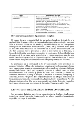 Saber                                        Orientaciones didˆcticas
    6. Ense‡anza del proceso de        -Promover en las actividades formativas el contacto cognitivo y
    comprensi€n                        afectivo con la situaci€n.
                                       -Analizar los problemas en el contexto donde se dan, tejiendo las
                                       relaciones entre los factores involucrados.
                                       -Orientar a los estudiantes para que se vinculen a proyectos
                                       comunitarios y laborales con el fin de que hagan parte de ellos y
                                       comprendan los problemas relacionados.
    7. Ense‡anza de la antro po‚tica   -Generar actitudes de solidaridad entre estudiantes, profesores,
                                       padres y comunidad.
                                       -Crear espacios de reflexi€n en los estudiantes para que asuman
                                       sus responsabilidades consigo mismos y los demƒs.

 4.3 Formar en los estudiantes el pensamiento complejo

   El mundo deviene en complejidad: de una cultura basada en la tradici€n y la
perdurabilidad de valores e ideas, se ha pasado a la emergencia de m†ltiples modos de
vida, al continuo cambio en los valores y al debilitamiento de las concepciones
ideol€gicas con pretensiones de universalidad (Santos, 2001). Asistimos a una ‚poca
de profundas transformaciones sin precedentes en la historia de la humanidad. Con
ello han aparecido nuevos problemas y retos: la convivencia en la diferencia, la
b†squeda de identidad ante el continuo cambio, la construcci€n de la solidaridad ante
el aumento de la exclusi€n social y econ€mica, el establecimiento de acuerdos ante
conflictos culturales y econ€micos de gran envergadura, la sensibilidad con el planeta
como un todo, base para construir una cultura de respeto y cuidado del ambiente.

   La constataci€n de la complejidad en los procesos sociales-como tambi‚n en los
procesos biol€gicos- obliga a las instituciones educativas a transformarse para formar
seres humanos que posean un pensamiento complejo, desde su misma condici€n de
complejidad (Santos, 2001) que les permita construir la realidad como un tejido
multidimensional, con claridad y juicio de ideas, con distinci€n y s„ntesis de
elementos, articulando lo uno y lo m†ltiple, la unidad en la diversidad, lo regular y lo
cambiante, lo local y lo global. Esto implica trascender los enfoques curriculares en
los que se asume la realidad como predecible, futurista, local y no cambiante. Por ello,
el pensamiento complejo debe ser un tema esencial por trabajar dentro del curr„culo y
las diversas asignaturas de un programa de formaci€n (Tob€n y Agudelo, 2000).


  5. ESTRATEGIAS DID‡CTICAS PARA FORMAR COMPETENCIAS

   Las estrategias didƒcticas para formar competencias se dise‡an e implementan
teniendo en cuenta los criterios de desempe‡o, los saberes esenciales, las evidencias
requeridas y el rango de aplicaci€n.


                                                                                                           222
 