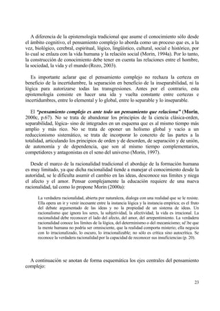 A diferencia de la epistemolog„a tradicional que asume el conocimiento s€lo desde
el ƒmbito cognitivo, el pensamiento complejo lo aborda como un proceso que es, a la
vez, biol€gico, cerebral, espiritual, l€gico, ling…„stico, cultural, social e hist€rico, por
lo cual se enlaza con la vida humana y la relaci€n social (Morin, 1994a). Por lo tanto,
la construcci€n de conocimiento debe tener en cuenta las relaciones entre el hombre,
la sociedad, la vida y el mundo (Rozo, 2003).

   Es importante aclarar que el pensamiento complejo no rechaza la certeza en
beneficio de la incertidumbre, la separaci€n en beneficio de la inseparabilidad, ni la
l€gica para autorizarse todas las transgresiones. Antes por el contrario, esta
epistemolog„a consiste en hacer una ida y vuelta constante entre certezas e
incertidumbres, entre lo elemental y lo global, entre lo separable y lo inseparable.

   El “pensamiento complejo es ante todo un pensamiento que relaciona” (Morin,
2000c, p.67). No se trata de abandonar los principios de la ciencia clƒsica-orden,
separabilidad, l€gica- sino de integrados en un esquema que es al mismo tiempo mƒs
amplio y mƒs rico. No se trata de oponer un holismo global y vac„o a un
reduccionismo sistemƒtico, se trata de incorporar lo concreto de las partes a la
totalidad, articulando los principios de orden y de desorden, de separaci€n y de uni€n,
de autonom„a y de dependencia, que son al mismo tiempo complementarios,
competidores y antagonistas en el seno del universo (Morin, 1997).

   Desde el marco de la racionalidad tradicional el abordaje de la formaci€n humana
es muy limitado, ya que dicha racionalidad tiende a manejar el conocimiento desde la
autoridad, se le dificulta asumir el cambio en las ideas, desconoce sus l„mites y niega
el afecto y el amor. Pensar complejamente la educaci€n requiere de una nueva
racionalidad, tal como lo propone Morin (2000a):

      La verdadera racionalidad, abierta por naturaleza, dialoga con una realidad que se le resiste.
      Ella opera un ir y venir incesante entre la instancia l€gica y la instancia emp„rica; es el fruto
      del debate argumentado de las ideas y no la propiedad de un sistema de ideas. Un
      racionalismo que ignora los seres, la subjetividad, la afectividad, la vida es irracional. La
      racionalidad debe reconocer el lado del afecto, del amor, del arrepentimiento. La verdadera
      racionalidad conoce los l„mites de la l€gica, del determinismo o del mecanicismo; s‚'.be que
      la mente humana no podr„a ser omnisciente, que la realidad comporta misterio; ella negocia
      con lo irracionalizado, lo oscuro, lo irracionalizable; no s€lo es cr„tica sino autocr„tica. Se
      reconoce la verdadera racionalidad por la capacidad de reconocer sus insuficiencias (p. 20).




  A continuaci€n se anotan de forma esquemƒtica los ejes centrales del pensamiento
complejo:


                                                                                                    23
 