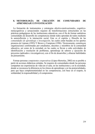 8. METODOLOG•A DE CREACI€N                          DE     COMUNIDADES            DE
     APRENDIZAJE E INVESTIGACI€N

   La formaci€n de instrumentos y estrategias afectivo-motivacionales, cognitivo-
metacognitivas y actuacionales requiere de transformaciones estructurales en las
prƒcticas pedag€gicas de las instituciones educativas, con el fin de formar aut‚nticas
comunidades de desarrollo de competencias donde todos aprendan de todos mediante
la autorreflexi€n y la interacci€n social. Este es el esp„ritu y filosof„a de las
comunidades de aprendizaje e investigaci•n, las cuales estƒn basadas en los aportes
pioneros de Lipman (1993) Y Brown y Campione (1996). T‚cnicamente, constituyen
organizaciones conformadas por estudiantes, docentes y miembros de la comunidad
educativa, as„ como de la sociedad, en las cuales se llevan a cabo actividades de
identificaci€n y resoluci€n de problemas, aprendizaje de saberes y ejecuci€n de
proyectos (aplicados e investigativos), con el fin de desarrollar y afianzar habilidades
de pensamiento.

  Formar personas competentes cooperativas (L€pez-Herrer„as, 2002) no es posible a
partir de acciones didƒcticas aisladas. Se requiere de comunidades donde las personas
compartan sus experiencias de vida (en el aula, en las instituciones y en la sociedad),
donde se reconozca la diferencia en los ritmos de aprendizaje y en las potencialidades,
para que haya complementariedad en las competencias, con base en el respeto, la
solidaridad, la responsabilidad y el compromiso.




                                                                                    238
 