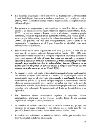 *   Las nociones antag€nicas se unen sin perder su diferenciaci€n y particularidad
    (principio dial€gico), las cuales se excluyen y rechazan en el paradigma clƒsico
    (Morin, 1992). Mediante el diƒlogo podemos hacer concurrir y complementar las
    diferentes l€gicas.

*   Los procesos se autoproducen y autoorganizan, en tanto los efectos producen
    causas y las causas producen efectos (recursi€n organizacional) (Morin, 1996,
    1997). Los sistemas tienden a hacerse bucles a s„ mismos, creando su propia
    autonom„a, con el fin de perseverarse guardando su forma, para lo cual gastan y
    sacan energ„a, informaci€n y organizaci€n del ecosistema donde existen (Morin,
    2000b). Las personas son seres auto-eco-organizadores, donde a partir de la
    dependencia del ecosistema social, logran desarrollar su identidad como seres
    humanos desde la autonom„a.

*   Hay sistemas en los cuales la parte estƒ en el todo, y, a la vez, el todo estƒ en
    cada una de las partes (principio hologramƒtico) (Morin, 1996, 1997); esto
    implica la necesidad de conocer el todo para comprender las partes y estudiar las
    partes para conocer el todo: Si todas las cosas son causadas y causantes,
    ayudadas y ayudantes, mediatas e inmediatas, y todas entretejidas por un lazo
    natural e imperceptible, que liga las m„s alejadas y las m„s diferentes, no es
    posible conocer las partes sin conocer el todo y tampoco conocer el todo sin
    conocer particularmente las partes (Pascal, 1976).

*   Se integran el objeto y el sujeto: el investigador (conceptuador) es un observador
    que observa el objeto observƒndose a s„ mismo. En el paradigma clƒsico, el
    conocimiento pasa por el observador sin romperlo ni machacarlo debido a la
    neutralizaci€n (Rozo, 2003). En el enfoque complejo, el conocimiento sobre el
    objeto se analiza en relaci€n con el sujeto, y se realiza una observaci€n sobre la
    observaci€n; es decir, se analizan los efectos de las propias actitudes y modelos
    mentales en la elaboraci€n del conocimiento, el dise‡o de la metodolog„a y su
    aplicaci€n.

*   Los fen€menos tienen caracter„sticas regulares e irregulares. Dichas
    caracter„sticas interact†an en los procesos sociales dentro de una continua
    organizaci€n dada por el orden y el desorden.

*   Se combina el anƒlisis cualitativo con el anƒlisis cuantitativo, ya que con
    n†meros no se puede interpretar y con palabras no se puede describir con
    precisi€n, lo cual hace necesario pensar lo que se hace (Ibƒ‡ez, 1994).

*   La realidad se concibe como un proceso en continuo cambio, por lo cual se debe
    tener flexibilidad en la forma de abordarla.
                                                                                   24
 