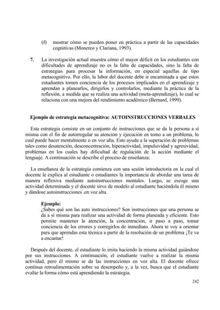 (f)   mostrar c€mo se pueden poner en prƒctica a partir de las capacidades
             cognitivas (Monereo y Clariana, 1993).

  7.   La investigaci€n actual muestra c€mo el mayor d‚ficit en los estudiantes con
       dificultades de aprendizaje no es la falta de capacidades, sino la falta de
       estrategias para procesar la informaci€n, en especial aquellas de tipo
       metacognitivo. Por ello, la labor del docente debe ir encaminada a que estos
       estudiantes tomen conciencia de los procesos implicados en el aprendizaje y
       aprendan a planearlos, dirigirlos y controlarlos, mediante la prƒctica de la
       reflexi€n, a medida que se realiza una actividad (meta-aprendizaje), lo cual se
       relaciona con una mejora del rendimiento acad‚mico (Bernard, 1999).


  Ejemplo de estrategia metacognitiva: AUTOINSTRUCCIONES VERBALES

   Esta estrategia consiste en un conjunto de instrucciones que se da la persona a s„
misma con el fin de autorregular su atenci€n y ejecuci€n en tomo a un problema, lo
cual puede hacer mentalmente o en voz alta. Esto ayuda a la superaci€n de problemas
tales como desatenci€n, desconcentraci€n, hiperactividad, impulsividad y agresividad,
problemas en los cuales hay dificultad de regulaci€n de la acci€n mediante el
lenguaje. A continuaci€n se describe el proceso de ense‡anza:

   La ense‡anza de la estrategia comienza con una sesi€n introductoria en la cual el
docente le explica al estudiante o estudiantes la importancia de abordar una tarea de
manera reflexiva mediante autoinstrucciones mentales. Luego, se escoge una
actividad determinada y el docente sirve de modelo al estudiante haci‚ndola ‚l mismo
y dƒndose autoinstrucciones .en voz alta.

       Ejemplo:
       ˆSabes qu‚ son las auto instrucciones? Son instrucciones que una persona se
       da a s„ misma para realizar una actividad de forma planeada y eficiente. Esto
       permite mantener la atenci€n, la concentraci€n, ir paso a paso, tomar
       conciencia de los errores y corregirlos de inmediato. Ahora te voy a orientar
       para que aprendas esta t‚cnica a partir de la resoluci€n de un problema “Te va
       a encantar!

   Despu‚s del docente, el estudiante lo imita haciendo la misma actividad guiƒndose
por sus instrucciones. A continuaci€n, el estudiante vuelve a realizar la misma
actividad, pero ‚l mismo se da las instrucciones en voz alta. El docente ofrece
continua retroalimentaci€n sobre su desempe‡o y, a la vez, busca que el estudiante
eval†e la forma c€mo estƒ aprendiendo la estrategia.
                                                                                  242
 