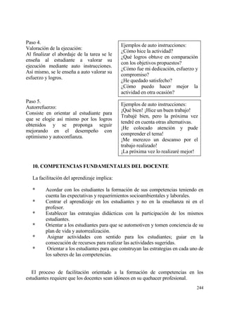 Paso 4.
                                              Ejemplos de auto instrucciones:
Valoraci€n de la ejecuci€n:
                                              ˆC€mo hice la actividad?
Al finalizar el abordaje de la tarea se le
                                              ˆQu‚ logros obtuve en comparaci€n
ense‡a al estudiante a valorar su
                                              con los objetivos propuestos?
ejecuci€n mediante auto instrucciones.
                                              ˆC€mo fue mi dedicaci€n, esfuerzo y
As„ mismo, se le ense‡a a auto valorar su
                                              compromiso?
esfuerzo y logros.
                                              ˆHe quedado satisfecho?
                                              ˆC€mo puedo hacer mejor la
                                              actividad en otra ocasi€n?
Paso 5.
                                              Ejemplos de auto instrucciones:
Autorrefuerzo:
                                              “Qu‚ bien! “Hice un buen trabajo!
Consiste en orientar al estudiante para
                                              Trabaj‚ bien, pero la pr€xima vez
que se elogie as„ mismo por los logros
                                              tendr‚ en cuenta otras alternativas.
obtenidos y se proponga seguir
                                              “He colocado atenci€n y pude
mejorando en el desempe‡o con
                                              comprender el tema!
optimismo y autoconfianza.
                                              “Me merezco un descanso por el
                                              trabajo realizado!
                                              “La pr€xima vez lo realizar‚ mejor!

   10. COMPETENCIAS FUNDAMENTALES DEL DOCENTE

   La facilitaci€n del aprendizaje implica:

   *     Acordar con los estudiantes la formaci€n de sus competencias teniendo en
         cuenta las expectativas y requerimientos socioambientales y laborales.
   *     Centrar el aprendizaje en los estudiantes y no en la ense‡anza ni en el
         profesor.
   *     Establecer las estrategias didƒcticas con la participaci€n de los mismos
         estudiantes.
   *     Orientar a los estudiantes para que se automotiven y tomen conciencia de su
         plan de vida y autorrealizaci€n.
   *      Asignar actividades con sentido para los estudiantes; guiar en la
         consecuci€n de recursos para realizar las actividades sugeridas.
   *      Orientar a los estudiantes para que construyan las estrategias en cada uno de
         los saberes de las competencias.


   El proceso de facilitaci€n orientado a la formaci€n de competencias en los
estudiantes requiere que los docentes sean id€neos en su quehacer profesional.
                                                                                   244
 